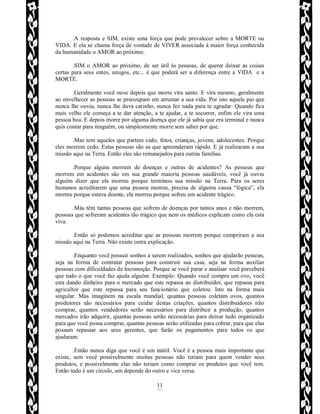Rafael Horie
rafhorie@hotmail.com
11
.A resposta e SIM, existe uma força que pode prevalecer sobre a MORTE ou
VIDA. E ela se chama força de vontade de VIVER associada à maior força conhecida
da humanidade o AMOR ao próximo.
.SIM o AMOR ao próximo, de ser útil às pessoas, de querer deixar as coisas
certas para seus entes, amigos, etc... é que poderá ser a diferença entre a VIDA e a
MORTE.
.Geralmente você ouve depois que morre vira santo. E vira mesmo, geralmente
ao envelhecer as pessoas se preocupam em arrumar a sua vida. Por isto aquele pai que
nunca lhe ouvia, nunca lhe dava carinho, nunca fez nada para te agradar. Quando fica
mais velho ele começa a te dar atenção, a te ajudar, a te socorrer, enfim ele vira uma
pessoa boa. E depois morre por alguma doença que ele já sabia que era terminal e nunca
quis contar para ninguém, ou simplesmente morre sem saber por que.
.Mas tem aqueles que partem cedo, fetos, crianças, jovens, adolecentes. Porque
eles morrem cedo. Estas pessoas são as que apreenderam rápido. E já realizaram a sua
missão aqui na Terra. Então eles são remanejados para outras famílias.
.Porque alguns morrem de doenças e outras de acidentes? As pessoas que
morrem em acidentes são em sua grande maioria pessoas saudáveis, você já ouviu
alguém dizer que ela morreu porque terminou sua missão na Terra. Para os seres
humanos acreditarem que uma pessoa morreu, precisa de alguma causa “lógica”, ela
morreu porque estava doente, ela morreu porque sofreu um acidente trágico.
.Más têm tantas pessoas que sofrem de doenças por tantos anos e não morrem,
pessoas que sofreram acidentes tão trágico que nem os médicos explicam como ela esta
viva.
.Então só podemos acreditar que as pessoas morrem porque cumpriram a sua
missão aqui na Terra. Não existe outra explicação.
.Enquanto você possuir sonhos a serem realizados, sonhos que ajudarão pessoas,
seja na forma de contratar pessoas para construir sua casa, seja na forma auxiliar
pessoas com dificuldades de locomoção. Porque se você parar e analisar você perceberá
que tudo o que você faz ajuda alguém. Exemplo: Quando você compra um ovo, você
esta dando dinheiro para o mercado que este repassa ao distribuidor, que repassa para
agricultor que este repassa para seu funcionário que coletou. Isto na forma mais
singular. Mas imaginem na escala mundial, quantas pessoas coletam ovos, quantos
produtores são necessários para cuidar destas criações, quantos distribuidores irão
comprar, quantos vendedores serão necessários para distribuir a produção, quantos
mercados irão adquirir, quantas pessoas serão necessárias para deixar tudo organizado
para que você possa comprar, quantas pessoas serão utilizadas para cobrar, para que elas
possam repassar aos seus gerentes, que farão os pagamentos para todos os que
ajudaram.
.Então nunca diga que você é um inútil. Você é a pessoa mais importante que
existe, sem você possivelmente muitas pessoas não teriam para quem vender seus
produtos, e possivelmente elas não teriam como comprar os produtos que você tem.
Então tudo é um circulo, um depende do outro e vice versa.
 
