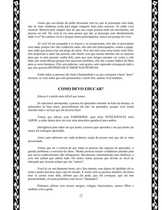 Rafael Horie
rafhorie@hotmail.com
12
.Assim que seu desejo de poder descansar sem ter que se preocupar com nada,
não ter mais nenhuma conta para pagar ninguém mais para socorrer. Ai então você
morrerá. Morrerá pelo simples fato de que seu corpo precisa estar em movimento, ele
precisa ser útil. Ou você já viu uma pessoa que não se preocupa com absolutamente
nada vivo? Se estamos vivos é porque temos preocupações, temos um porque de viver.
.Ai você irá me perguntar e os loucos e os excepcionais, eles não se preocupam
com nada, porque eles não conhecem nada, eles não tem preocupações, contas a pagar,
nem nada que possa criar um pingo de stress. Pois eles tem uma coisa muito mais forte,
eles despertam o amor nas pessoas, eles fazem com que muitas famílias não se separem
para que os pais possam cuidar dele, para que seus amigos possam ver como a vida
deles são maravilhosas porque eles nasceram perfeitos, eles são a maior dádiva de Deus
para os seres humanos. Eles sem palavras, sem gestos, sem expressão conseguem tudo o
que eles querem DESPERTAR O AMOR NAS PESSOAS.
.Então todas as pessoas são úteis à humanidade e as que começam a fazer “peso”
morrem, se você achar que este pensamento e muito frio, analise você também.
COMO DEVO EDUCAR?
.Educar é a tarefa mais difícil que temos.
.Se educamos ameaçando, a pessoa irá apreender somente na base da ameaça, se
educarmos na base amor, possivelmente ela não vai apreender, porque você estará
fazendo todo o serviço que ela deveria fazer.
.Temos que educar com SABEDORIA, quer dizer INTELIGÊNCIA mais
AMOR, a união destes dois irá criar uma atmosfera agradável para ambos.
.Inteligência para saber ate que ponto a pessoa quer aprender e ate que ponto ela
nunca irá conseguir apreender.
.Amor para sabermos ate onde podemos exigir da pessoa sem que ela se sinta
pressionada.
.Temos que ter a certeza de que todas as pessoas são capazes de apreender, o
grande problema e convencê-las disso. Muitas pessoas trazem verdadeiras paredes para
que novos conhecimentos não ultrapassem. São pessoas extremamente auto didáticas, e
com isto acham que sabem tudo. Ou temos outras pessoas que devido ao nível de
educação que tiveram acham que são “inúteis”.
.Você já viu um diamante bruto, ele e feio demais, mas depois de lapidado ele se
torna a pedra preciosa mais cara do mundo. E assim com as pessoas também, devemos
tirar as coisas ruins dela, afirmar que ela pode, que ela consegue, que ela tem
potencialidade, só assim podemos criar novos “diamantes”.
.Podemos utilizar com nossos amigos, colegas, funcionários, nossos filhos e
também com a gente.
 