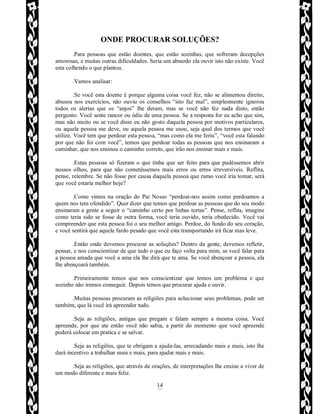 Rafael Horie
rafhorie@hotmail.com
14
ONDE PROCURAR SOLUÇÕES?
.Para pessoas que estão doentes, que estão sozinhas, que sofreram decepções
amorosas, e muitas outras dificuldades. Seria um absurdo ela ouvir isto não existe. Você
esta colhendo o que plantou.
.Vamos analisar:
.Se você esta doente é porque alguma coisa você fez, não se alimentou direito,
abusou nos exercícios, não ouviu os conselhos “isto faz mal”, simplesmente ignorou
todos os alertas que os “anjos” lhe deram, mas se você não fez nada disto, então
pergunto: Você sente rancor ou ódio de uma pessoa. Se a resposta for eu acho que sim,
mas não muito ou se você disse eu não gosto daquela pessoa por motivos particulares,
ou aquela pessoa me deve, ou aquela pessoa me usou, seja qual dos termos que você
utilize. Você tem que perdoar esta pessoa, “mas como ela me feriu”, “você esta falando
por que não foi com você”, temos que perdoar todas as pessoas que nos ensinaram a
caminhar, que nos ensinou o caminho correto, que irão nos ensinar mais e mais.
.Estas pessoas só fizeram o que tinha que ser feito para que pudéssemos abrir
nossos olhos, para que não cometêssemos mais erros ou erros irreversíveis. Reflita,
pense, relembre. Se não fosse por causa daquela pessoa que rumo você iria tomar, será
que você estaria melhor hoje?
.Como vimos na oração do Pai Nosso “perdoai-nos assim como perdoamos a
quem nos tem ofendido”. Quer dizer que temos que perdoar as pessoas que do seu modo
ensinaram a gente a seguir o “caminho certo por linhas tortas”. Pense, reflita, imagine
como teria sido se fosse de outra forma, você teria ouvido, teria obedecido. Você vai
compreender que esta pessoa foi o seu melhor amigo. Perdoe, do fundo do seu coração,
e você sentirá que aquele fardo pesado que você esta transportando irá ficar mas leve.
.Então onde devemos procurar as soluções? Dentro da gente, devemos refletir,
pensar, e nos conscientizar de que tudo o que eu faço volta para mim, se você falar para
a pessoa amada que você a ama ela lhe dirá que te ama. Se você abençoar a pessoa, ela
lhe abençoará também.
.Primeiramente temos que nos conscientizar que temos um problema e que
sozinho não iremos conseguir. Depois temos que procurar ajuda e ouvir.
.Muitas pessoas procuram as religiões para solucionar seus problemas, pode ser
também, que lá você irá apreender tudo.
.Seja as religiões, antigas que pregam e falam sempre a mesma coisa. Você
apreende, por que ate então você não sabia, a partir do momento que você apreende
poderá colocar em pratica e se salvar.
.Seja as religiões, que te obrigam a ajuda-las, arrecadando mais e mais, isto lhe
dará incentivo a trabalhar mais e mais, para ajudar mais e mais.
.Seja as religiões, que através de orações, de interpretações lhe ensine a viver de
um modo diferente e mais feliz.
 