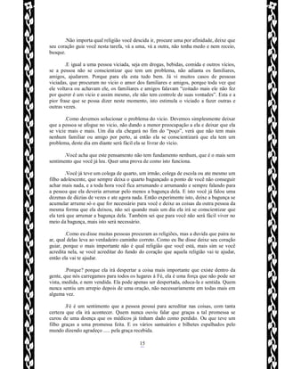 Rafael Horie
rafhorie@hotmail.com
15
.Não importa qual religião você descida ir, procure uma por afinidade, deixe que
seu coração guie você nesta tarefa, vá a uma, vá a outra, não tenha medo e nem receio,
busque.
.E igual a uma pessoa viciada, seja em drogas, bebidas, comida e outros vícios,
se a pessoa não se conscientizar que tem um problema, não adianta os familiares,
amigos, ajudarem. Porque para ela esta tudo bem. Já vi muitos casos de pessoas
viciadas, que procuram no vicio o amor dos familiares e amigos, porque toda vez que
ele voltava ou achavam ele, os familiares e amigos falavam “coitado mais ele não fez
por querer é um vicio e assim mesmo, ele não tem controle de suas vontades”. Esta e a
pior frase que se possa dizer neste momento, isto estimula o viciado a fazer outras e
outras vezes.
.Como devemos solucionar o problema do vicio. Devemos simplesmente deixar
que a pessoa se afogue no vicio, não dando a menor preocupação a ela e deixar que ela
se vicie mais e mais. Um dia ela chegará no fim do “poço”, verá que não tem mais
nenhum familiar ou amigo por perto, ai então ela se conscientizará que ela tem um
problema, deste dia em diante será fácil ela se livrar do vicio.
.Você acha que este pensamento não tem fundamento nenhum, que é o mais sem
sentimento que você já leu. Quer uma prova de como isto funciona.
.Você já teve um colega de quarto, um irmão, colega de escola ou ate mesmo um
filho adolescente, que sempre deixa o quarto bagunçado a ponto de você não conseguir
achar mais nada, e a toda hora você fica arrumando e arrumando e sempre falando para
a pessoa que ela deveria arrumar pelo menos a bagunça dela. E isto você já falou uma
dezenas de dúzias de vezes e ate agora nada. Então experimente isto, deixe a bagunça se
acumular arrume só o que for necessário para você e deixe as coisas da outra pessoa da
mesma forma que ela deixou, não sei quando mais um dia ela irá se conscientizar que
ela terá que arrumar a bagunça dela. Também sei que para você não será fácil viver no
meio da bagunça, mais isto será necessário.
.Como eu disse muitas pessoas procuram as religiões, mas a duvida que paira no
ar, qual delas leva ao verdadeiro caminho correto. Como eu lhe disse deixe seu coração
guiar, porque o mais importante não é qual religião que você está, mais sim se você
acredita nela, se você acreditar do fundo do coração que aquela religião vai te ajudar,
então ela vai te ajudar.
.Porque? porque ela irá despertar a coisa mais importante que existe dentro da
gente, que nós carregamos para todos os lugares á Fé, ela é uma força que não pode ser
vista, medida, e nem vendida. Ela pode apenas ser despertada, educa-la e sentida. Quem
nunca sentiu um arrepio depois de uma oração, não necessariamente em todas mais em
alguma vez.
.Fé é um sentimento que a pessoa possui para acreditar nas coisas, com tanta
certeza que ela irá acontecer. Quem nunca ouviu falar que graças a tal promessa se
curou de uma doença que os médicos já tinham dado como perdido. Ou que teve um
filho graças a uma promessa feita. E os vários santuários e bilhetes espalhados pelo
mundo dizendo agradeço ..... pela graça recebida.
 