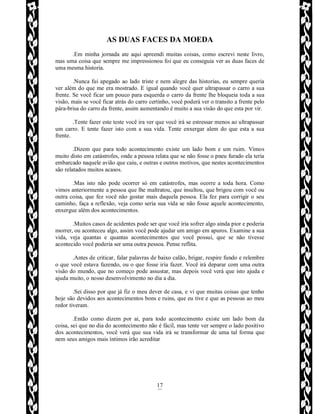 Rafael Horie
rafhorie@hotmail.com
17
AS DUAS FACES DA MOEDA
.Em minha jornada ate aqui apreendi muitas coisas, como escrevi neste livro,
mas uma coisa que sempre me impressionou foi que eu conseguia ver as duas faces de
uma mesma historia.
.Nunca fui apegado ao lado triste e nem alegre das historias, eu sempre queria
ver além do que me era mostrado. E igual quando você quer ultrapassar o carro a sua
frente. Se você ficar um pouco para esquerda o carro da frente lhe bloqueia toda a sua
visão, mais se você ficar atrás do carro certinho, você poderá ver o transito a frente pelo
pára-brisa do carro da frente, assim aumentando é muito a sua visão do que esta por vir.
.Tente fazer este teste você ira ver que você irá se estressar menos ao ultrapassar
um carro. E tente fazer isto com a sua vida. Tente enxergar alem do que esta a sua
frente.
.Dizem que para todo acontecimento existe um lado bom e um ruim. Vimos
muito disto em catástrofes, onde a pessoa relata que se não fosse o pneu furado ela teria
embarcado naquele avião que caiu, e outras e outros motivos, que nestes acontecimentos
são relatados muitos acasos.
.Mas isto não pode ocorrer só em catástrofes, mas ocorre a toda hora. Como
vimos anteriormente a pessoa que lhe maltratou, que insultou, que brigou com você ou
outra coisa, que fez você não gostar mais daquela pessoa. Ela fez para corrigir o seu
caminho, faça a reflexão, veja como seria sua vida se não fosse aquele acontecimento,
enxergue além dos acontecimentos.
.Muitos casos de acidentes pode ser que você iria sofrer algo ainda pior e poderia
morrer, ou aconteceu algo, assim você pode ajudar um amigo em apuros. Examine a sua
vida, veja quantas e quantas acontecimentos que você possui, que se não tivesse
acontecido você poderia ser uma outra pessoa. Pense reflita.
.Antes de criticar, falar palavras de baixo calão, brigar, respire fundo e relembre
o que você estava fazendo, ou o que fosse iria fazer. Você irá deparar com uma outra
visão do mundo, que no começo pode assustar, mas depois você verá que isto ajuda e
ajuda muito, o nosso desenvolvimento no dia a dia.
.Sei disso por que já fiz o meu dever de casa, e vi que muitas coisas que tenho
hoje são devidos aos acontecimentos bons e ruins, que eu tive e que as pessoas ao meu
redor tiveram.
.Então como dizem por ai, para todo acontecimento existe um lado bom da
coisa, sei que no dia do acontecimento não é fácil, mas tente ver sempre o lado positivo
dos acontecimentos, você verá que sua vida irá se transformar de uma tal forma que
nem seus amigos mais íntimos irão acreditar
 