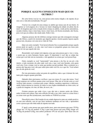 Rafael Horie
rafhorie@hotmail.com
18
PORQUE ALGUNS CONSEGUEM MAIS QUE OS
OUTROS ?
.De certa forma você já viu, uma pessoa entra numa religião e de repente ela já
esta com a vida dela normalizada. Por que?
.Você já viu a reação de uma criança ou adulto que nunca saiu de seu bairro. Já
imaginou se você pegasse ele e levasse no maior shopping da cidade em pleno dia de
natal. Já imaginou qual seria a reação deste criança ou adulto, vendo portas automáticas,
escadas rolantes, lojas e mais lojas, luzes e mais luzes, ele ficaria encantado, não ficaria,
para você que já conhece não muda nada. Então é isto.
.Algumas pessoas são tão infelizes consigo mesmo que não conseguem enxergar
que são felizes, a partir do momento que alguém aponta e mostra quanta riqueza aquela
pessoa tem, ela passa a ter uma nova visão da Vida.
.Quer um outro exemplo: Você possivelmente fica se perguntando porque aquela
pessoa pode ter aquilo e eu não, mas você nunca se perguntou graças aos meus pais
posso ter isto que aquele não tem.
.Resumindo você sempre terá alguma coisa que uma pessoa quer e vice e versa,
e assim que os seres humanos fazem, agem. O importante é você não se culpar das
coisas que você não tem no momento, e sim agradecer as coisas que você possui hoje.
.Outro exemplo se você “namorando” uma pessoa e ela fica no seu pé o dia
inteiro, a todo momento ela sabe onde você esta, o que você esta fazendo, com quem
você esta. Com o tempo você se sente que perdeu sua privacidade. Mas o contrario se a
pessoa não liga para você, não quer saber para onde você foi, ou o que fez. Você achará
que ela não gosta de você.
.Por isto precisamos achar um ponto de equilíbrio, tudo o que é demais faz mal,
tanto pelo exagero quanto pela falta.
.Sabendo disto precisamos verificar o que nos temos X o que não temos. Você
ficará surpreso em verificar quanta coisa você possui. Mas isto só irá dar certo se você
verificar tudo mesmo, a começar pelo corpo: cabelos, membros superiores e inferiores,
saúde, beleza interna ou externa, ter todos os seus órgãos trabalhando no ritmo certo, ter
o poder de imaginar, de criar, de falar, de ouvir, etc...
.Existem pessoas que estão vivas e que não tem e mesmo assim são felizes,
então levanta esta cabeça, faça uma reflexão de toda a sua vida e anote as coisas boas e
as coisas ruins que lhe aconteceram, mas lembre-se TODAS as coisas.
.Descobrirá como é fácil mudar de um estado depressivo para um estado positivo
só com esta reflexão, sem ter que fazer nenhuma mudança em sua vida, e apreenderá
como a pessoa que não tinha nada de repente tem tudo.
.E igual a uma pessoa que quer perder peso, para uma pessoa que pesa 150 Kg
chegar nos 135 Kg ele perderá 15 Kg e para uma pessoa que pesa 85Kg chegar aos
76,5Kg ela perderá 8,5Kg, mas ambos perderam 10% do seu peso. Quer dizer eles em
 