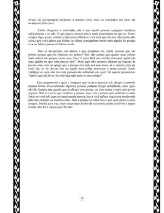 Rafael Horie
rafhorie@hotmail.com
19
termos de porcentagem perderam a mesma coisa, mais os resultados em peso são
totalmente diferentes.
.Então chegamos a conclusão, não é que aquela pessoa conseguiu mudar-se
radicalmente e eu não. E que aquela pessoa estava mais necessitada do que eu. Como
sempre digo, pense, analise e faça uma reflexão e você verá que em sua vida muitas das
coisas que você achou que fulano ou fulana conseguiram muito mais rápido foi porque
eles ou faltava pouco ou faltava muito.
.Não se decepcione, nós temos o que queremos ter, existe pessoas que são
pobres porque querem. Querem ser pobres? Sim elas acham que quanto mais pobres
mais nobres são porque existe uma frase “é mais fácil um camelo atravessar aponta de
uma agulha do que uma pessoa rica”. Mais aqui não estamos falando na riqueza da
pessoa mais sim no apego que a pessoa rica tem aos seus bens, já o camelo para ele
tanto faz, se vai deixar isto ou aquilo para poder atravessar a porta estreita. Então
verifique se você não tem este pensamento embutido em você. Ou aquele pensamento
“depois que ele ficou rico não liga mais para os seus amigos”.
Este pensamento e igual a imaginar que todas as pessoas irão dirigir o carro da
mesma forma. Possivelmente algumas pessoas poderão dirigir semelhante, mais igual
não dá. Sempre terá aquela que irá dirigir com pressa, ou com calma e outro sem pressa
alguma. Não é o carro que controla a pessoa, mais sim a pessoa que controla o carro.
Então se você não quer ser igual aquela pessoa, basta você refletir o que esta errado nela
para não cometer os mesmos erros. Não é porque se torna rico e que você deixa os seus
amigos, família para traz, mais sim porque dentro da sua mente queria deixá-los a algum
tempo, não foi a riqueza que fez isto.
 