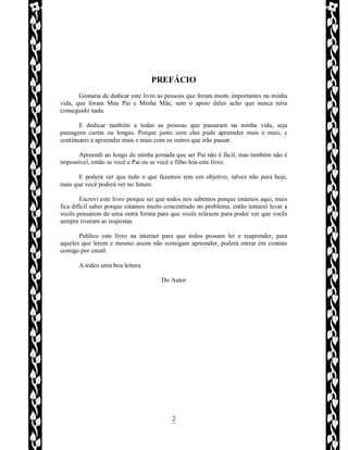 Rafael Horie
rafhorie@hotmail.com
2
PREFÁCIO
Gostaria de dedicar este livro as pessoas que foram muito importantes na minha
vida, que foram Meu Pai e Minha Mãe, sem o apoio deles acho que nunca teria
conseguido nada.
E dedicar também a todas as pessoas que passaram na minha vida, seja
passagens curtas ou longas. Porque junto com elas pude apreender mais e mais, e
continuarei a apreender mais e mais com os outros que irão passar.
Apreendi ao longo de minha jornada que ser Pai não é fácil, mas também não é
impossível, então se você e Pai ou se você e filho leia este livro.
E poderá ver que tudo o que fazemos tem um objetivo, talvez não para hoje,
mais que você poderá ver no futuro.
Escrevi este livro porque sei que todos nós sabemos porque estamos aqui, mais
fica difícil saber porque estamos muito concentrado no problema, então tentarei levar a
vocês pensarem de uma outra forma para que vocês relaxem para poder ver que vocês
sempre tiveram as respostas.
Publico este livro na internet para que todos possam ler e reaprender, para
aqueles que lerem e mesmo assim não consigam apreender, poderá entrar em contato
comigo por email.
A todos uma boa leitura
Do Autor
 