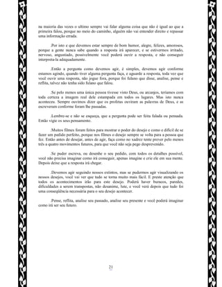 Rafael Horie
rafhorie@hotmail.com
21
na maioria das vezes o ultimo sempre vai falar alguma coisa que não é igual ao que a
primeira falou, porque no meio do caminho, alguém não vai entender direito e repassar
uma informação errada.
.Por isto e que devemos estar sempre de bom humor, alegre, felizes, amorosos,
porque a gente nunca sabe quando a resposta irá aparecer, e se estivermos irritado,
nervoso, angustiado, possivelmente você poderá ouvir a resposta, e não conseguir
interpreta-la adequadamente.
.Então a pergunta como devemos agir, é simples, devemos agir conforme
estamos agindo, quando tiver alguma pergunta faça, e aguarde a resposta, toda vez que
você ouvir uma resposta, não jogue fora, porque foi fulano que disse, analise, pense e
reflita, talvez não tenha sido fulano que falou.
.Se pelo menos uma única pessoa tivesse visto Deus, ou arcanjos, teríamos com
toda certeza a imagem real dele estampada em todos os lugares. Mas isto nunca
aconteceu. Sempre ouvimos dizer que os profetas ouviram as palavras de Deus, e as
escreveram conforme foram lhe passadas.
.Lembre-se e não se esqueça, que a pergunta pode ser feita falada ou pensada.
Então vigie os seus pensamento.
.Muitos filmes foram feitos para mostrar o poder do desejo e como e difícil de se
fazer um pedido perfeito, porque nos filmes o desejo sempre se volta para a pessoa que
fez. Então antes de desejar, antes de agir, faça como no xadrez tente prever pelo menos
três a quatro movimentos futuros, para que você não seja pego desprevenido.
.Se puder escreva, ou desenhe o seu pedido, com todos os detalhes possível,
você não precisa imaginar como irá conseguir, apenas imagine e crie ele em sua mente.
Depois deixe que a resposta irá chegar.
.Devemos agir seguindo nossos extintos, mas se pudermos agir visualizando os
nossos desejos, você vai ver que tudo se torna muito mais fácil. E preste atenção que
todos os acontecimentos irão para este desejo. Poderá haver buracos, paredes,
dificuldades a serem transpostas, não desanime, lute, e você verá depois que tudo foi
uma conseqüência necessária para o seu desejo acontecer.
.Pense, reflita, analise seu passado, analise seu presente e você poderá imaginar
como irá ser seu futuro.
 