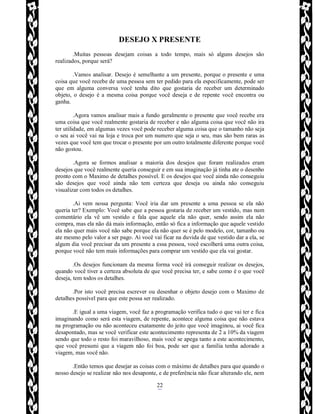 Rafael Horie
rafhorie@hotmail.com
22
DESEJO X PRESENTE
.Muitas pessoas desejam coisas a todo tempo, mais só alguns desejos são
realizados, porque será?
.Vamos analisar. Desejo é semelhante a um presente, porque o presente e uma
coisa que você recebe de uma pessoa sem ter pedido para ela especificamente, pode ser
que em alguma conversa você tenha dito que gostaria de receber um determinado
objeto, o desejo é a mesma coisa porque você deseja e de repente você encontra ou
ganha.
.Agora vamos analisar mais a fundo geralmente o presente que você recebe era
uma coisa que você realmente gostaria de receber e não alguma coisa que você não ira
ter utilidade, em algumas vezes você pode receber alguma coisa que o tamanho não seja
o seu ai você vai na loja e troca por um numero que seja o seu, mas são bem raras as
vezes que você tem que trocar o presente por um outro totalmente diferente porque você
não gostou.
.Agora se formos analisar a maioria dos desejos que foram realizados eram
desejos que você realmente queria conseguir e em sua imaginação já tinha ate o desenho
pronto com o Maximo de detalhes possível. E os desejos que você ainda não conseguiu
são desejos que você ainda não tem certeza que deseja ou ainda não conseguiu
visualizar com todos os detalhes.
.Ai vem nossa pergunta: Você iria dar um presente a uma pessoa se ela não
queria ter? Exemplo: Você sabe que a pessoa gostaria de receber um vestido, mas num
comentário ela vê um vestido e fala que aquele ela não quer, sendo assim ela não
compra, mas ela não dá mais informação, então só fica a informação que aquele vestido
ela não quer mais você não sabe porque ela não quer se é pelo modelo, cor, tamanho ou
ate mesmo pelo valor a ser pago. Ai você vai ficar na duvida de que vestido dar a ela, se
algum dia você precisar da um presente a essa pessoa, você escolherá uma outra coisa,
porque você não tem mais informações para comprar um vestido que ela vai gostar.
.Os desejos funcionam da mesma forma você irá conseguir realizar os desejos,
quando você tiver a certeza absoluta de que você precisa ter, e sabe como é o que você
deseja, tem todos os detalhes.
.Por isto você precisa escrever ou desenhar o objeto desejo com o Maximo de
detalhes possível para que este possa ser realizado.
.E igual a uma viagem, você faz a programação verifica tudo o que vai ter e fica
imaginando como será esta viagem, de repente, acontece alguma coisa que não estava
na programação ou não aconteceu exatamente do jeito que você imaginou, ai você fica
desapontado, mas se você verificar este acontecimento representa de 2 a 10% da viagem
sendo que todo o resto foi maravilhoso, mais você se apega tanto a este acontecimento,
que você presumi que a viagem não foi boa, pode ser que a família tenha adorado a
viagem, mas você não.
.Então temos que desejar as coisas com o máximo de detalhes para que quando o
nosso desejo se realizar não nos desaponte, e de preferência não ficar alterando ele, nem
 