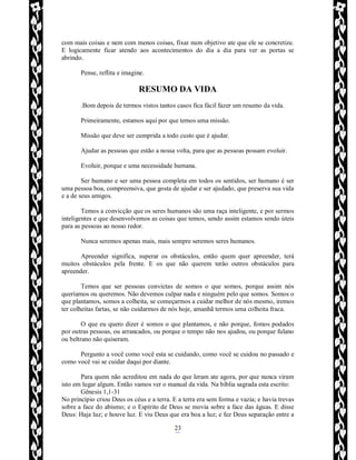 Rafael Horie
rafhorie@hotmail.com
23
com mais coisas e nem com menos coisas, fixar num objetivo ate que ele se concretize.
E logicamente ficar atendo aos acontecimentos do dia a dia para ver as portas se
abrindo.
Pense, reflita e imagine.
RESUMO DA VIDA
.Bom depois de termos vistos tantos casos fica fácil fazer um resumo da vida.
Primeiramente, estamos aqui por que temos uma missão.
Missão que deve ser cumprida a todo custo que é ajudar.
Ajudar as pessoas que estão a nossa volta, para que as pessoas possam evoluir.
Evoluir, porque e uma necessidade humana.
Ser humano e ser uma pessoa completa em todos os sentidos, ser humano é ser
uma pessoa boa, compreensiva, que gosta de ajudar e ser ajudado, que preserva sua vida
e a de seus amigos.
Temos a convicção que os seres humanos são uma raça inteligente, e por sermos
inteligentes e que desenvolvemos as coisas que temos, sendo assim estamos sendo úteis
para as pessoas ao nosso redor.
Nunca seremos apenas mais, mais sempre seremos seres humanos.
Apreender significa, superar os obstáculos, então quem quer apreender, terá
muitos obstáculos pela frente. E os que não querem terão outros obstáculos para
apreender.
Temos que ser pessoas convictas de somos o que somos, porque assim nós
queríamos ou queremos. Não devemos culpar nada e ninguém pelo que somos. Somos o
que plantamos, somos a colheita, se começarmos a cuidar melhor de nós mesmo, iremos
ter colheitas fartas, se não cuidarmos de nós hoje, amanhã termos uma colheita fraca.
O que eu quero dizer é somos o que plantamos, e não porque, fomos podados
por outras pessoas, ou arrancados, ou porque o tempo não nos ajudou, ou porque fulano
ou beltrano não quiseram.
Pergunto a você como você esta se cuidando, como você se cuidou no passado e
como você vai se cuidar daqui por diante.
Para quem não acreditou em nada do que leram ate agora, por que nunca viram
isto em lugar algum. Então vamos ver o manual da vida. Na bíblia sagrada esta escrito:
Gênesis 1,1-31
No princípio criou Deus os céus e a terra. E a terra era sem forma e vazia; e havia trevas
sobre a face do abismo; e o Espírito de Deus se movia sobre a face das águas. E disse
Deus: Haja luz; e houve luz. E viu Deus que era boa a luz; e fez Deus separação entre a
 