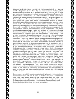Rafael Horie
rafhorie@hotmail.com
24
luz e as trevas. E Deus chamou à luz Dia; e às trevas chamou Noite. E foi a tarde e a
manhã, o dia primeiro. E disse Deus: Haja uma expansão no meio das águas, e haja
separação entre águas e águas. E fez Deus a expansão, e fez separação entre as águas
que estavam debaixo da expansão e as águas que estavam sobre a expansão; e assim foi.
E chamou Deus à expansão Céus, e foi a tarde e a manhã, o dia segundo. E disse Deus:
Ajuntem-se as águas debaixo dos céus num lugar; e apareça a porção seca; e assim foi.
E chamou Deus à porção seca Terra; e ao ajuntamento das águas chamou Mares; e viu
Deus que era bom. E disse Deus: Produza a terra erva verde, erva que dê semente,
árvore frutífera que dê fruto segundo a sua espécie, cuja semente está nela sobre a terra;
e assim foi. E a terra produziu erva, erva dando semente conforme a sua espécie, e a
árvore frutífera, cuja semente está nela conforme a sua espécie; e viu Deus que era bom.
E foi a tarde e a manhã, o dia terceiro. E disse Deus: Haja luminares na expansão dos
céus, para haver separação entre o dia e a noite; e sejam eles para sinais e para tempos
determinados e para dias e anos. E sejam para luminares na expansão dos céus, para
iluminar a terra; e assim foi. E fez Deus os dois grandes luminares: o luminar maior
para governar o dia, e o luminar menor para governar a noite; e fez as estrelas. E Deus
os pôs na expansão dos céus para iluminar a terra, E para governar o dia e a noite, e para
fazer separação entre a luz e as trevas; e viu Deus que era bom. E foi a tarde e a manhã,
o dia quarto. E disse Deus: Produzam as águas abundantemente répteis de alma vivente;
e voem as aves sobre a face da expansão dos céus. E Deus criou as grandes baleias, e
todo o réptil de alma vivente que as águas abundantemente produziram conforme as
suas espécies; e toda a ave de asas conforme a sua espécie; e viu Deus que era bom. E
Deus os abençoou, dizendo: Frutificai e multiplicai-vos, e enchei as águas nos mares; e
as aves se multipliquem na terra. E foi a tarde e a manhã, o dia quinto. E disse Deus:
Produza a terra alma vivente conforme a sua espécie; gado, e répteis e feras da terra
conforme a sua espécie; e assim foi. E fez Deus as feras da terra conforme a sua espécie,
e o gado conforme a sua espécie, e todo o réptil da terra conforme a sua espécie; e viu
Deus que era bom. E disse Deus: Façamos o homem à nossa imagem, conforme a nossa
semelhança; e domine sobre os peixes do mar, e sobre as aves dos céus, e sobre o gado,
e sobre toda a terra, e sobre todo o réptil que se move sobre a terra. E criou Deus o
homem à sua imagem: à imagem de Deus o criou; homem e mulher os criou. E Deus os
abençoou, e Deus lhes disse: Frutificai e multiplicai-vos, e enchei a terra, e sujeitai-a; e
dominai sobre os peixes do mar e sobre as aves dos céus, e sobre todo o animal que se
move sobre a terra. E disse Deus: Eis que vos tenho dado toda a erva que dê semente,
que está sobre a face de toda a terra; e toda a árvore, em que há fruto que dê semente,
ser-vos-á para mantimento. E a todo o animal da terra, e a toda a ave dos céus, e a todo
o réptil da terra, em que há alma vivente, toda a erva verde será para mantimento; e
assim foi. E viu Deus tudo quanto tinha feito, e eis que era muito bom; e foi a tarde e a
manhã, o dia sexto.
Como podemos ver no inicio não existia nada e tudo foi criado pelo verbo, assim temos
a comprovação de que tudo vem do verbo, se não fosse uma pessoa a idealizar uma
coisa, como é que alguém poria criar, não é assim você deseja uma coisa e vai
perguntando para todas as pessoas se elas tem, e elas sempre falam que não tem, mais
de repente aparece o que você desejava. Ou você tem um sonho e constrói tal coisa.
Enfim primeiro precisamos pensar para que tal coisa apareça.
 