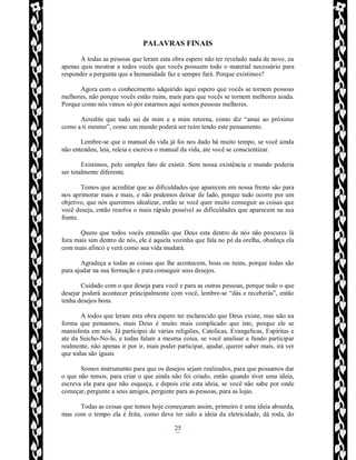 Rafael Horie
rafhorie@hotmail.com
25
PALAVRAS FINAIS
A todas as pessoas que leram esta obra espero não ter revelado nada de novo, eu
apenas quis mostrar a todos vocês que vocês possuem todo o material necessário para
responder a pergunta que a humanidade faz e sempre fará. Porque existimos?
Agora com o conhecimento adquirido aqui espero que vocês se tornem pessoas
melhores, não porque vocês estão ruins, mais para que vocês se tornem melhores ainda.
Porque como nós vimos só por estarmos aqui somos pessoas melhores.
Acredite que tudo sai de mim e a mim retorna, como diz “amai ao próximo
como a ti mesmo”, como um mundo poderá ser ruim tendo este pensamento.
Lembre-se que o manual da vida já foi nos dado há muito tempo, se você ainda
não entendeu, leia, releia e escreva o manual da vida, ate você se conscientizar.
Existimos, pelo simples fato de existir. Sem nossa existência o mundo poderia
ser totalmente diferente.
Temos que acreditar que as dificuldades que aparecem em nossa frente são para
nos aprimorar mais e mais, e não podemos deixar de lado, porque tudo ocorre por um
objetivo, que nós queremos idealizar, então se você quer muito conseguir as coisas que
você deseja, então resolva o mais rápido possível as dificuldades que aparecem na sua
frente.
Quero que todos vocês entendão que Deus esta dentro de nós não procures lá
fora mais sim dentro de nós, ele é aquela vozinha que fala no pé da orelha, obedeça ela
com mais afinco e verá como sua vida mudará.
Agradeça a todas as coisas que lhe acontecem, boas ou ruins, porque todas são
para ajudar na sua formação e para conseguir seus desejos.
Cuidado com o que deseja para você e para as outras pessoas, porque tudo o que
desejar poderá acontecer principalmente com você, lembre-se “dás e receberás”, então
tenha desejos bons.
A todos que leram esta obra espero ter esclarecido que Deus existe, mas não na
forma que pensamos, mais Deus é muito mais complicado que isto, porque ele se
manisfesta em nós. Já participei de várias religiões, Catolicas, Evangelicas, Espiritas e
ate da Seicho-No-Ie, e todas falam a mesma coisa, se você analisar a fundo participar
realmente, não apenas ir por ir, mais poder participar, ajudar, querer saber mais, irá ver
que todas são iguais
Somos instrumento para que os desejos sejam realizados, para que possamos dar
o que não temos, para criar o que ainda não foi criado, então quando tiver uma ideia,
escreva ela para que não esqueça, e depois crie esta ideia, se você não sabe por onde
começar, pergunte a seus amigos, pergunte para as pessoas, para as lojas.
Todas as coisas que temos hoje começaram assim, primeiro é uma ideia absurda,
mas com o tempo ela é feita, como deve ter sido a ideia da eletricidade, dá roda, do
 