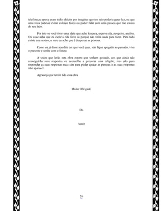 Rafael Horie
rafhorie@hotmail.com
26
telefone,na epoca eram todos doidos por imaginar que um raio poderia gerar luz, ou que
uma roda pudesse evitar esforço fisico ou poder falar com uma pessoa que não estava
do seu lado.
Por isto se você tiver uma ideia que ache loucura, escreva ela, pesquise, analise.
Ou você acha que eu escrevi este livro só porque não tinha nada para fazer. Para tudo
existe um motivo, o meu eu acho que é despertar as pessoas.
Como eu já disse acredite em que você quer, não fique apegado ao passado, viva
o presente e sonhe com o futuro.
A todos que lerão esta obra espero que tenham gostado, aos que ainda não
conseguirão suas respostas eu aconselho a procurar uma religião, mas não para
responder as suas respostas mais sim para poder ajudar as pessoas e as suas respostas
irão aparecer.
Agradeço por terem lido esta obra
Muito Obrigado
Do
Autor
 