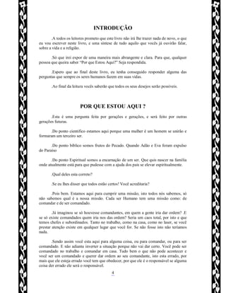 Rafael Horie
rafhorie@hotmail.com
4
INTRODUÇÃO
.A todos os leitores prometo que este livro não irá lhe trazer nada de novo, o que
eu vou escrever neste livro, e uma síntese de tudo aquilo que vocês já ouvirão falar,
sobre a vida e a religião.
.Só que irei expor de uma maneira mais abrangente e clara. Para que, qualquer
pessoa que queira saber “Por que Estou Aqui?” Seja respondida.
.Espero que ao final deste livro, eu tenha conseguido responder alguma das
perguntas que sempre os seres humanos fazem em suas vidas.
.Ao final da leitura vocês saberão que todos os seus desejos serão possíveis.
POR QUE ESTOU AQUI ?
.Esta é uma pergunta feita por gerações e gerações, e será feito por outras
gerações futuras.
.Do ponto cientifico estamos aqui porque uma mulher é um homem se unirão e
formaram um terceiro ser.
.Do ponto bíblico somos frutos do Pecado. Quando Adão e Eva foram expulso
do Paraíso
.Do ponto Espiritual somos a encarnação de um ser. Que quis nascer na família
onde atualmente está para que pudesse com a ajuda dos pais se elevar espiritualmente.
.Qual deles esta correto?
.Se eu lhes disser que todos estão certos! Você acreditaria?
.Pois bem. Estamos aqui para cumprir uma missão, isto todos nós sabemos, só
não sabemos qual é a nossa missão. Cada ser Humano tem uma missão como: de
comandar e de ser comandado.
.Já imaginou se só houvesse comandantes, em quem a gente iria dar ordem? .E
se só existe comandados quem iria nos das ordem? Seria um caos total, por isto e que
temos chefes e subordinados. Tanto no trabalho, como na casa, como no laser, se você
prestar atenção existe em qualquer lugar que você for. Se não fosse isto não teríamos
nada.
.Sendo assim você esta aqui para alguma coisa, ou para comandar, ou para ser
comandado. E não adianta inverter a situação porque não vai dar certo. Você pode ser
comandado no trabalho e comandar em casa. Tudo bem o que não pode acontecer e
você ser um comandado e querer dar ordem ao seu comandante, isto esta errado, por
mais que ele esteja errado você tem que obedecer, por que ele é o responsável se alguma
coisa der errado ele será o responsável.
 