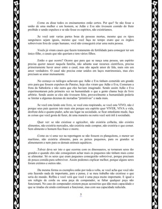 Rafael Horie
rafhorie@hotmail.com
5
.Como eu disse todos os ensinamentos estão certos. Por que? Se não fosse a
união de uma mulher e um homem, se Adão e Eva não tivessem comido do fruto
proibido e sendo expulsos e se não fosse os espíritos, não existiríamos.
.Se você unir varias partes boas de pessoas mortas, mesmo que os tipos
sanguíneos sejam iguais, mesmo que você faça no tempo exato que os órgãos
sobrevivem fora do corpo humano, você não conseguirá criar uma outra pessoa.
.Vocês já viram casais que fazem tratamento de fertilidade para conseguir ter um
único filho, e casais que não queriam e tem vários filhos.
.Então o que ocorre? Ocorre que para que se nasça uma pessoa, um espírito
precisa querer nascer naquela família, não adianta usar recursos científicos, precisa
primeiramente haver amor entre o casal, mas não aquele amor de fala, mais sim um
amor verdadeiro. O casal não precisa estar unidos em laços matrimoniais, mas eles
precisam se amar mutuamente.
.No começo os teólogos achavam que Adão e Eva tinham cometido um grande
erro para que fossem expulsos do Paraíso, hoje eles viram que Adão e Eva, Comeram a
fruta da Sabedoria e não outra que eles haviam imaginado. Sendo assim Adão e Eva
experimentaram pela primeira vez na humanidade o que a gente chama hoje de livre
arbítrio. Sendo assim se eles não tivessem feito, provavelmente a humanidade poderia
se limitar a algumas dezenas de moradias “primitivas” e nada mais.
.Se você esta lendo este livro, se você esta respirando, se você esta VIVO, não é
porque seus pais querem isto mais sim porque seu espírito quer VIVER, VIVA a vida,
desfrute dela o quanto puder, ache seu lugar na sociedade, se ficar entediante mude, faça
as coisas que você gosta de fazer, de uma maneira ou outra você será útil à sociedade.
.Quer ver: se não existisse o agricultor, não existiria colheita, não existira
alimentos, não existiria mercados, não existiria onde comprar, não existiria o que comer.
Sem alimento o homem fica fraco e morre.
.Como eu vi uma vez na reportagem se não fossem os planquitons, o menor ser
marítimo, não existiria alimento, para os peixes pequenos, para os grandes se
alimentarem e nem para os demais animais aquáticos.
.Talvez deva ser isto o que ocorreu com os dinossauros, se tornaram seres tão
grandes e quando eles não conseguiram achar mais os pequenos não tinham mais como
se alimentar. Só os seres que eram pequenos conseguirão sobreviver, porque precisam
de pouca comida para sobreviver. Assim podemos explicar melhor, porque alguns seres
foram extintos e outros não.
.Da mesma forma os exemplos estão por toda a volta, se você acha que você não
esta fazendo nada de importante, pare e pense, é se meu trabalho não existisse o que
seria do mundo. Reflita e você verá que você é uma peça muito importante. E igual a
um relógio de corda ou uma peça de computador, se faltar qualquer peça não
funcionará. No caso do computador existem peças acessórias que dão mais capacidade e
que se tiradas ele ainda continuará a funcionar, mas com sua capacidade reduzida.
 
