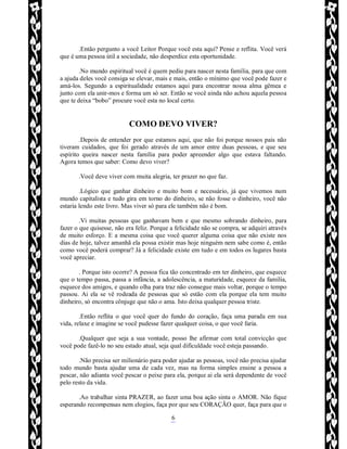 Rafael Horie
rafhorie@hotmail.com
6
.Então pergunto a você Leitor Porque você esta aqui? Pense e reflita. Você verá
que é uma pessoa útil a sociedade, não desperdice esta oportunidade.
.No mundo espiritual você é quem pediu para nascer nesta família, para que com
a ajuda deles você consiga se elevar, mais e mais, então o mínimo que você pode fazer e
amá-los. Segundo a espiritualidade estamos aqui para encontrar nossa alma gêmea e
junto com ela unir-mos e forma um só ser. Então se você ainda não achou aquela pessoa
que te deixa “bobo” procure você esta no local certo.
COMO DEVO VIVER?
.Depois de entender por que estamos aqui, que não foi porque nossos pais não
tiveram cuidados, que foi gerado através de um amor entre duas pessoas, e que seu
espírito queira nascer nesta família para poder apreender algo que estava faltando.
Agora temos que saber: Como devo viver?
.Você deve viver com muita alegria, ter prazer no que faz.
.Lógico que ganhar dinheiro e muito bom e necessário, já que vivemos num
mundo capitalista e tudo gira em torno do dinheiro, se não fosse o dinheiro, você não
estaria lendo este livro. Mas viver só para ele também não é bom.
.Vi muitas pessoas que ganhavam bem e que mesmo sobrando dinheiro, para
fazer o que quisesse, não era feliz. Porque a felicidade não se compra, se adquiri através
de muito esforço. E a mesma coisa que você querer alguma coisa que não existe nos
dias de hoje, talvez amanhã ela possa existir mas hoje ninguém nem sabe como é, então
como você poderá comprar? Já a felicidade existe em tudo e em todos os lugares basta
você apreciar.
. Porque isto ocorre? A pessoa fica tão concentrado em ter dinheiro, que esquece
que o tempo passa, passa a infância, a adolescência, a maturidade, esquece da família,
esquece dos amigos, e quando olha para traz não consegue mais voltar, porque o tempo
passou. Ai ela se vê rodeada de pessoas que só estão com ela porque ela tem muito
dinheiro, só encontra cônjuge que não o ama. Isto deixa qualquer pessoa triste.
.Então reflita o que você quer do fundo do coração, faça uma parada em sua
vida, relaxe e imagine se você pudesse fazer qualquer coisa, o que você faria.
.Qualquer que seja a sua vontade, posso lhe afirmar com total convicção que
você pode fazê-lo no seu estado atual, seja qual dificuldade você esteja passando.
.Não precisa ser milionário para poder ajudar as pessoas, você não precisa ajudar
todo mundo basta ajudar uma de cada vez, mas na forma simples ensine a pessoa a
pescar, não adianta você pescar o peixe para ela, porque ai ela será dependente de você
pelo resto da vida.
.Ao trabalhar sinta PRAZER, ao fazer uma boa ação sinta o AMOR. Não fique
esperando recompensas nem elogios, faça por que seu CORAÇÃO quer, faça para que o
 
