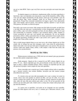Rafael Horie
rafhorie@hotmail.com
7
seu ser se sinta BEM. Tudo o que você fizer com esta convicção será muito bom para
VOCÊ.
.Se alguém magoar ou te aborrecer, simplesmente reflita, tire desta experiência o
lado bom, o que você aprendeu com esta pessoa, o que ela lhe transmitiu, reflita, reflita,
você verá que algum ensinamento ela lhe passou, assim que você entender o que ela
quis lhe passar diga “muito obrigado”, pode ser na frente dela ou apenas em
pensamento. Porque ficar remoendo sentimentos de magoa e igual a ficar espremendo
algo, como laranja, cana de açúcar, você espreme, espreme, espreme e o que era para
ficar gostoso, fica azedo, ou cheio de sujeira.
Para tudo o que ocorre em nossas vidas sempre tem dois lados da moeda, um lado bom
e um lado ruim, por mais que o acontecimento te deixe desapontado, agoniado, triste,
pare e reflita, o que você estava pensando em fazer, de uma olhada a sua volta vê o que
esta acontecendo no momento, verifique o que aconteceu depois, reflita, imagine se
tivesse acontecido do jeito que você gostaria que acontecesse. De vez em quando
precisamos esfriar a cabeça, precisamos dar um tempo, precisamos buscar ajuda, deves
em quando precisamos acreditar que tudo o que ocorre com a gente e para o nosso
próprio bem. Pense reflita, examine.
Não se exalte porque alguém bateu no seu carro novo, não critique alguém por ter feito
errado, não se critique por que não conseguiu, tudo e uma soma de acontecimento,
depois mais tarde você verá que tudo estava arranjado para o seu sucesso. Para que este
sucesso venha mais rápido, pense, reflita, e olhe sempre o lado bom das coisas, das
pessoas e dos acontecimentos.
MANUAL DA VIDA
.Muitas pessoas reclamam que a VIDA não tem um manual, para que possamos
dar uma lida e poder compreender melhor.
.Então pergunto. Alguém já léu o manual de um MP3, câmera digital, de um
DVD, TV, etc... Quem respondeu que sim, provavelmente só deu uma lida em como
ligar os cabos, e alguns comandos básicos. Mais a maioria vai responder que não, que
não precisa ler porque e muito simples de usar estes aparelhos.
.Posso concordar com a maioria que é muito simples utilizar todos os aparelhos
que o homem constrói, mas existem detalhes, inovações que não usamos, porque
desconhecemos que existe.
.É a mesma coisa que uma mãe preocupada com o que a criança vai comer na
escola, coloca uma certa quantia na carteira do filho, sem que ele saiba. Ao ir para
escola a criança tem certeza de que não tem dinheiro, porque esqueceu de pedir para
mãe, então ele nem olha para carteira para saber se tem. Ele já tem gravado do dia
anterior que ele tinha gasto tudo. Sendo assim a criança não compra nada porque acha
que não tem dinheiro.
.E é assim com os aparelhos, você pode ate ter comprado um novo aparelho,
porque ele tinha alguma coisa nova, mas e o restante que o fabricante colocou, e não
 