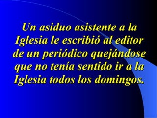 Un asiduo asistente a la Iglesia le escribió al editor de un periódico quejándose que no tenía sentido ir a la Iglesia todos los domingos. 