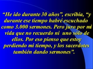 “ He ido durante 30 años”, escribía, “y durante ese tiempo habré escuchado  como 3.000 sermones. Pero juro por mi vida que no recuerdo ni  uno sólo de ellos. Por eso pienso que estoy perdiendo mi tiempo, y los sacerdotes también dando sermones”.   