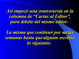Así empezó una controversia en la columna de “Cartas al Editor”, para deleite del mismo editor.    La misma que continuó por varias semanas hasta que alguien escribió lo siguiente:   