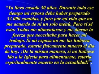 “ Ya llevo casado 30 años. Durante todo ese tiempo mi esposa debe haber preparado 32.000 comidas, y juro por mi vida que no me acuerdo de ni un solo menú. Pero sí sé esto: Todas me alimentaron y me dieron la fuerza que necesitaba para hacer mi trabajo. Si mi esposa no me las hubiera preparado, estaría físicamente muerto el día de hoy. ¡De la misma manera, si no hubiese ido a la Iglesia para alimentarme, estaría espiritualmente muerto en la actualidad!”.   