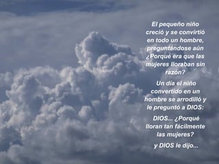 El pequeño niño creció y se convirtió en todo un hombre, preguntándose aún ¿Porqué era que las mujeres lloraban sin razón? Un día el niño convertido en un hombre se arrodilló y le preguntó a DIOS: DIOS... ¿Porqué lloran tan fácilmente las mujeres? y DIOS le dijo... 