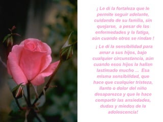 ¡ Le dí la fortaleza que le permite seguir adelante, cuidando de su familia, sin quejarse,  a pesar de las enfermedades y la fatiga,  aún cuando otros se rindan ! ¡ Le dí la sensibilidad para amar a sus hijos, bajo cualquier circunstancia, aún cuando esos hijos la hallan lastimado mucho ...  Esa misma sensibilidad, que hace que cualquier tristeza, llanto o dolor del niño desaparezca y que le hace compartir las ansiedades, dudas y miedos de la adolescencia! 