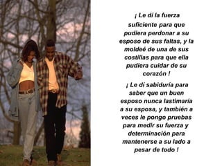 ¡ Le dí la fuerza suficiente   para que pudiera perdonar a su esposo de sus faltas, y la moldeé de una de sus costillas para que ella pudiera cuidar de su corazón ! ¡ Le dí sabiduría para saber que un buen esposo nunca lastimaría a su esposa, y también a veces le pongo pruebas para medir su fuerza y  determinación para mantenerse a su lado a pesar de todo ! 