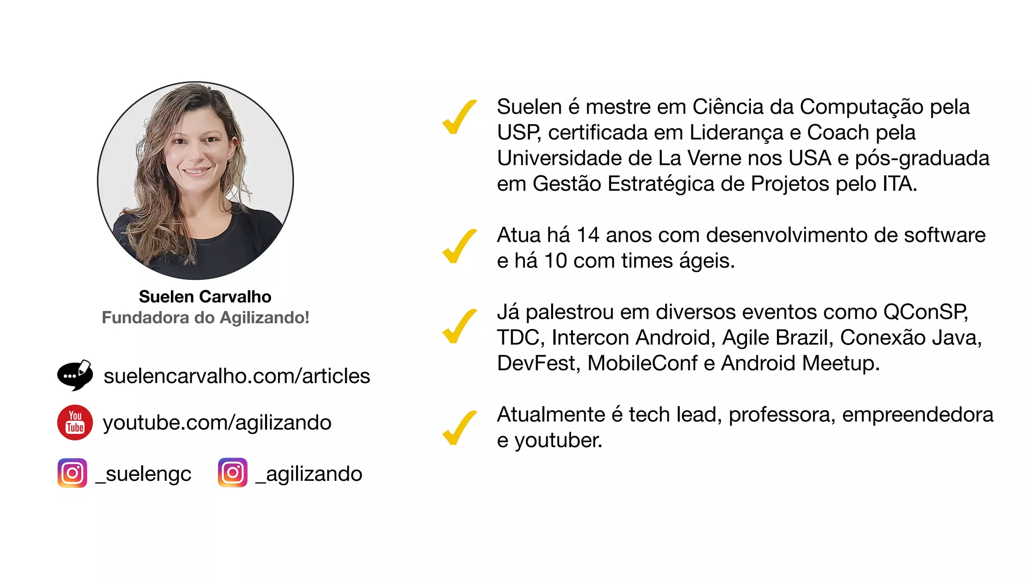 Suelen Carvalho
Fundadora do Agilizando!
Suelen é mestre em Ciência da Computação pela
USP, certiﬁcada em Liderança e Coach pela
Universidade de La Verne nos USA e pós-graduada
em Gestão Estratégica de Projetos pelo ITA. 

Atua há 14 anos com desenvolvimento de software
e há 10 com times ágeis. 

Já palestrou em diversos eventos como QConSP,
TDC, Intercon Android, Agile Brazil, Conexão Java,
DevFest, MobileConf e Android Meetup. 

Atualmente é tech lead, professora, empreendedora
e youtuber.
_suelengc _agilizando
suelencarvalho.com/articles
youtube.com/agilizando
 
