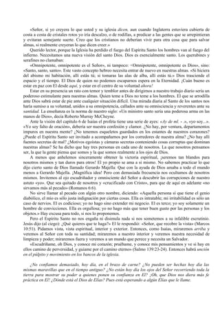 «Señor, si yo creyera lo que usted y su iglesia dicen, aun cuando Inglaterra estuviera cubierta de
costa a costa de cristales rotos yo iría descalzo, o de rodillas, a predicar a las gentes que se arrepintieran
y evitaran semejante suerte. Creo que los cristianos no deberían vivir para otra cosa que para salvar
almas, si realmente creyeran lo que dicen creer.»
Querido lector, porque la Iglesia ha perdido el fuego del Espíritu Santo los hombres van al fuego del
infierno. Necesitamos una nueva visión del santo Dios. Dios es esencialmente santo. Los querubines y
serafines no clamaban:
«Omnipotente, omnipotente es el Señor», ni tampoco: <Omnipotente, omnipotente es Dios», sino:
«Santo, santo, santo». Este vasto concepto hebreo necesita entrar de nuevo en nuestras almas. «Si hiciera
del abismo mi habitación, allí estás tú; si tomaras las alas de alba, allí estás tú.» Dios trasciende el
espacio y el tiempo. El Dios de quien no podemos escaparnos espera en la Eternidad. ¡Cuán bueno es
estar en paz con El desde aquí, y estar en el centro de su voluntad ahora!
Estar en su presencia un rato con temor y temblor antes de dirigirnos a nuestro trabajo diario sería un
poderoso estimulante para nuestras almas. Quien teme a Dios no teme a los hombres. El que se arrodilla
ante Dios sabrá estar de pie ante cualquier situación difícil. Una mirada diaria al Santo de los santos nos
haría sumiso a su voluntad, unidos a su omnipotencia, callados ante su omnisciencia y reverentes ante su
santidad. La enseñanza es la norma de nuestro siglo: «Un ministro santo sería una poderosa arma en las
manos de Dios», decía Roberto Murray McCheyne.
Ante la visión del capítulo 6 de Isaías el profeta tiene una serie de ayes: «Ay de ml. - .», «yo soy...».
«Yo soy falto de oración», debería ser nuestra confesión y clamor. ¿No hay, por ventura, departamentos
impuros en nuestra mente? ¿No tenemos esqueletos guardados en los estantes de nuestros corazones?
¿Puede el Espíritu Santo ser invitado a acompañarnos por los corredores de nuestra alma? ¿No hay allí
fuentes secretas de mal? ¿Motivos egoístas y cámaras secretas conteniendo cosas corruptas que dominan
nuestras almas? Se ha dicho que hay tres personas en cada uno de nosotros. La que nosotros pensamos
ser, la que la gente piensa que somos y la que somos realmente a los ojos de Dios.
A menos que anhelemos sinceramente obtener la victoria espiritual, ¡seremos tan blandos para
nosotros mismos y tan duros para otros! El yo propio se ama a si mismo. No sabemos practicar lo que
dijo cierto santo de Dios llamado Gerardo Majella: Que con la ayuda de Dios amaba a todo el mundo
menos a Gerardo Majella. ¡Magnífica idea! Pero con demasiada frecuencia nos ocultamos de nosotros
mismos. Invitemos al ojo escudriñador y omnisciente del Señor a descubrir las corrupciones de nuestro
astuto «yo». Que sea quitado de nosotros y «crucificado con Cristo», para que de aquí en adelante «no
sirvamos más al pecado» (Romanos 6:6).
No sirve llamar al pecado con algún otro nombre, diciendo: «Aquella persona sí que tiene el genio
diabólico, el mío es sólo justa indignación por ciertas cosas. Ella es intratable; mi irritabilidad es sólo un
caso de nervios. El es codicioso; yo no hago sino extender mi negocio. El es terco; yo soy solamente un
hombre de convicciones. Ella es orgullosa; yo no hago más que tener buen gusto por las personas y los
objetos.» Hay excusa para todo, si nos lo proponemos.
Pero el Espíritu Santo no nos engaña ni disimula nada si nos sometemos a su infalible escrutinio.
Jesús dijo (al ciego): ¿Qué quieres que te haga?» El le respondió: «Señor, que recobre la vista» (Marcos
10:51). Pidamos vista, vista espiritual, interior y exterior. Entonces, como Isaías, miraremos arriba y
veremos al Señor con toda su santidad; miraremos a nuestro interior y veremos nuestra necesidad de
limpieza y poder; miraremos fuera y veremos a un mundo que perece y necesita un Salvador.
«Escudríñame, oh Dios, y conoce mi corazón; pruébame, y conoce mis pensamientos y ve si hay en
ellos camino de perversidad, y guíame por el camino eterno» (Salmo 139:23-24). Entonces habrá unción
en el púlpito y movimiento en los bancos de la iglesia.
¿No confiamos demasiado, hoy día, en el brazo de carne? ¿No pueden ser hechas hoy día las
mismas maravillas que en el tiempo antiguo? ¿No están hoy día los ojos del Señor recorriendo toda la
tierra para mostrar su poder a quienes ponen su confianza en El? ¡Oh, que Dios nos diera más fe
práctica en El! ¿Dónde está el Dios de Elías? Pues está esperando a algún Elías que le llame.
 