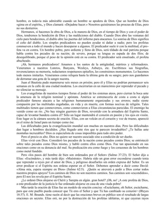 hombre, es todavía más admirable cuando un hombre se apodera de Dios. Que un hombre de Dios
«gima en el espíritu,, y Dios clamará: «Dejadme hacer.» Nosotros quisiéramos las proezas de Elías, pero
no sus destierros.
Hermanos, si hacemos la obra de Dios, a la manera de Dios, en el tiempo de Dios y con el poder de
Dios, tendremos la bendición de Dios y las maldiciones del diablo. Cuando Dios abre las ventanas del
cielo para bendecimos, el diablo abre las puertas del infierno para atacarnos. La sonrisa de Dios significa
el ceño del diablo. Los simples predicadores no pueden ayudar ni dañar a nadie; pero los profetas
conmueven a todo el mundo y hacen desesperar a algunos. El predicador suele ir con la multitud, el pro-
feta va en contra. Un hombre pobre, pero ardiente y lleno de Dios, será tildado de mal patriota porque
habla contra los pecados de su nación; de severo, porque su lengua es espada de dos filos; de
desequilibrado, porque el peso de la opinión está en su contra. El predicador será ensalzado, el profeta
abucheado.
¡Ah, hermanos predicadores! Amamos a los santos de la antigüedad, mártires y reformadores.
Veneramos a nuestros Luteros, Bunyans, Wesleys, Asburys, etc. Escribimos sus biografías,
reverenciamos su memoria, redactamos respetuosos epitafios, les construimos monumentos. Lo hacemos
todo menos imitarles. Veneramos como reliquia hasta la última gota de su sangre; pero nos guardamos
de derramar una gota de la sangre nuestra.
Juan el Bautista pudo mantenerse seis meses en prisión; pero él y Elías no podrían permanecer seis
semanas en la calle de una ciudad moderna. Los encerrarían en un manicómio por reprender el pecado y
no silenciar su mensaje.
Los evangelistas de nuestros tiempos lloran el poder de los sistemas ateos, pero cierran la boca ante
la amenaza de la religión nominal y apóstata. América se estremecería de costa a costa si algún
predicador famoso atacara a las religiones humanamente organizadas y sus errores; nadie siente
compasión por las multitudes engañadas, en vida y en muerte, con formas nocivas de religión. Tales
multitudes tienen que conmovernos, como conmovieron a Elías circunstancias parecidas. El enemigo ha
venido como un río. ¿No hay ningún guerrero de Dios, revestido con la armadura del Espíritu Santo,
capaz de levantar bandera contra él? Sólo un lugar mantendrá el corazón en pasión y los ojos en visión.
Este lugar es la cámara secreta de oración. Elías, con un volcán en el corazón y voz de trueno, apareció
en el reino de Israel para un tiempo como ése.
Las dificultades para la evangelización mundial son muchas en nuestros días. Pero las dificultades
dan lugar a hombres decididos. ¿Has llegado ante ríos que te parecen invadeables? ¿Te hallas ante
montañas incruzables? Dios es especialista de cosas imposibles para todo otro poder.
Pero el precio es alto. Dios no quiere ser nuestro asociado sino a condición de ser dueño.
Elías vivió con Dios. Consideró los pecados de la nación como pecados contra Dios; se entristeció
sobre tales pecados como Dios mismo, y habló contra ellos como Dios. Fue tan apasionado en sus
oraciones como en su denuncia del mal. Su predicación era como fuego y los corazones de los hombres
como metal fundido.
Pero «los pasos del hombre de bien son ordenados por el Señor» (Salmo 37:23). El Señor dijo a
Elías: «Escóndete», y más tarde dijo: «Muéstrate». Habría sido un gran error esconderse cuando tenia
que reprender a reyes por el amor de Dios, y peligroso desafiarles sin orden expresa del Señor. Es un
error predicar si el Espíritu nos ordena esperar en el Señor. Debemos aprender a decir como David:
«Alma mía, espera siempre en Dios» (Salmo 62:5). ¿Quién se atreverá a pedir a Dios cortar todos
nuestros propios apoyos? Los caminos de Dios no son nuestros caminos. Sus caminos son «escondidos»,
pero El nos los revela por el Espíritu Santo.
¿Le ordenó Dios alojarse en Chérit y Sarepta en algún. gran hotel? ¡Oh, no! ¡A este profeta de Dios,
a este predicador de la justicia le fue ordenado alojarse en casa de una viuda pobre!
Más tarde la oración de Elías fue un modelo de oración concisa: «Escúchame, oh Señor, escúchame,
para que este pueblo pueda conocer que Tú eres el Señor y que Tú has cambiado su corazón> (IReyes
18:37). E. M. Bounds. tiene razón al decir que las oraciones breves en público son el resultado de largas
oraciones en secreto. Elías oró, no por la destrucción de los profetas idólatras, ni que cayeran rayos
 