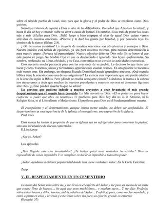 sobre el rebelde pueblo de Israel, sino para que la gloría y el poder de Dios se revelaran como Dios
quisiera.
Nosotros tratamos de ayudar a Dios a salir de las dificultades. Recordad que Abraham lo intentó, y
hasta el día de hoy el mundo sufre su error a causa de Ismael. En cambio, Elías trató de poner las cosas
más y más difíciles para Dios. ¡Pidió fuego e hizo empapar el altar de agua! Dios quiere vernos
atrevidos en nuestras oraciones. «Pídeme y te daré las gentes por heredad, y por posesión tuya los
términos de la tierra» (Salmo 2:8).
¡ Oh hermanos ministros! La mayoría de nuestras oraciones son advertencias y consejos a Dios.
Nuestra oración está teñida de egoísmos, ya sea para nosotros mismos, para nuestra denominación o
para nuestro grupo. ¡Perezca tal pensamiento! Nuestro objetivo debe ser Dios solo. Es su honor el que
está puesto en juego. Su bendito Hijo el que es despreciado e ignorado. Sus leyes, quebrantadas. Su
nombre, profanado; su Libro, olvidado, y su Casa, convertida en un círculo de actividades recreativas.
Dios necesita mucha paciencia para con las oraciones de su pueblo. Le decimos lo que tiene que
hacer y cómo. Hacemos juicios y formulamos apreciaciones cuando oramos. En una palabra: lo hacemos
todo menos orar. Sin embargo, en ninguna Escuela Dominical puede aprenderse este arte. ¿Qué escuela
bíblica tiene la oración como una de sus asignaturas? La ciencia más importante que uno puede estudiar
es la oración según la Biblia. Pero ¿dónde se enseña semejante ciencia? Liándonos la manta a la cabeza
nos atreveremos a decir que muchos de nuestros presidentes y maestros no oran ni derraman lágrimas
ante Dios. ¿Cómo pueden enseñar lo que no saben?
La persona que pudiera inducir a muchos creyentes a orar levantaría el más grande
despertamiento que el mundo haya conocido. La falta no está en Dios. «El es poderoso para hacer
conforme al poder que obra en nosotros.» El problema para Dios hoy día no es el Ateísmo, ni la
Religión falsa, ni el Liberalismo o Modernismo. El problema para Dios es el Fundamentalismo muerto.
El evangelismo y el despertamiento, aunque intima mente unidos, no deben ser confundidos. El
despertamiento es una experiencia de la Iglesia; el evangelismo, una expresión de la Iglesia.
Paul Rees
Dios nunca ha tenido el propósito de que su Iglesia sea un refrigerador para conservar la piedad;
sino una incubadora de nuevos convertidos.
E.Lincicome
¿Soy yo, Señor?
Los apóstoles
¿Has llegado ante ríos invadeables? ¿Te hallas quizá ante montañas incruzables? Dios es
especialista de cosas imposibles Y se complace en hacer lo imposible a todo otro poder.
¡Señor, ayúdanos a obtener popularidad donde ésta tiene verdadero valor: En la Corte Celestial!
Zepp
V. EL DESPERTAMIENTO EN UN CEMENTERIO
La mano del Señor vino sobre mi, y me llevó en el espíritu del Señor y me puso en medio de un valle
que estaba lleno de huesos...; he aquí que eran muchísimos... y estaban secos... Y me dijo: Profetiza
sobre estos huesos y diles: huesos; oíd la palabra del Señor... Profeticé, pues, como me fue mandado, y
entró espíritu en ellos y vivieron y estuvieron sobre sus pies; un ejército grande en extremo.
(Ezequiel 37)
 