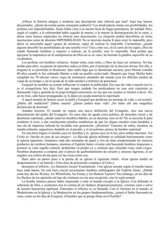 ¿Ofrece la historia antigua o moderna una descripción más ridícula que ésta? Aquí hay huesos
descarnados. ¿Quién ha tenido jamás semejante auditorio? Los predicadores tratan con posibilidades, los
profetas con imposibilidades. Isaías había visto a su nación llena de llagas putrefactas, de maldad. Pero,
según el cuadro, a la enfermedad había seguido la muerte, a la muerte la desintegración de la carne, y
ahora estos huesos esparcidos no ofrecen sino desconsuelo. La situación podría describirse en letras
mayúsculas como de absoluta IMPOSIBILIDAD. No se necesita mucha fe para creer lo imposible, pero
ahora se necesitaba aquel «grano de mostaza» capaz de realizar lo imposible. Ciertamente, ¿puede
alguien describir las posibilidades de una semilla viva? Una y otra vez, en el curso de los siglos, Dios ha
estado llamando hombres y mujeres a realizar, no lo posible, sino lo imposible. Para probar que
apoyarse la impotencia en la omnipotencia de Dios no es en vano, ha borrado la palabra imposible de su
vocabulario.
Los profetas son hombres solitarios. Andan solos, oran solos, y Dios les hace ser solitarios. No hay
molde para ellos: su patente de derechos radica en Dios, por el principio de la elección divina. Por ello, a
ninguno le es permitido el desaliento. Que nadie diga que es demasiado anciano, pues Moisés contaba
80 años cuando le fue ordenado libertar a todo un pueblo esclavizado. Después que Jorge Muller hubo
cumplido los 70 efectuó varios viajes de testimonio alrededor del mundo (con los difíciles medios de
viajar de su tiempo y sin la ayuda de la radio predicó a millones de personas).
Ezequiel no nombró un comité influyente ni empleó la publicidad. Era caso de vida o muerte (así lo
es el evangelismo hoy día). Pero que tengan cuidado los predicadores en usar esta expresión ya
demasiado vieja y gastada de la jerga teológico-misionera, no sea que sus oyentes se limiten a decir: «Es
un tío listo, sabe hacer propaganda» (y le dejen sin ayuda material ni espiritual).
A aquel montón de huesos secos se pidió a Ezequiel que predicara un mensaje de vida; y así ocurrió.
¿Había allí maldición? ¡Había muerte! ¿Quién podría traer vida? ¡No hubo allí una magnífica
declaración de doctrina!
Amados lectores: El mundo no espera una nueva definición del Evangelio, sino una nueva
demostración del poder del Evangelio. En estos días de aguda crisis política, de desorden moral y de
desaliento espiritual, ¿dónde están los hombres hábiles, no en doctrina, sino en fe? No se necesita fe para
condenar el error, o dar concluyentes pruebas estadísticas de que los diques morales están hundidos y
una ola de impureza infernal ha invadido esta generación. ¿Doctrina? Tenemos de sobra, mientras un
mundo enfermo, angustioso, hundido en el pecado, y el sexualismo, perece de hambre espiritual.
En esta hora trágica el mundo yace en tinieblas y la iglesia yace en la luz; pero ambas duermen. Así
Cristo es <herido en casa de sus amigos>. La fláccida iglesia militante es señalada burlonamente como
la iglesia impotente. Gastamos cada año montañas de papel y ríos de tinta reimprimiendo los muertos
productos de cerebros humanos, mientras el Espíritu Santo viviente está buscando hombres dispuestos a
pisotear su vano orgullo cultural, deshinchar su propio yo y confesar que, teniendo vista, están ciegos.
Hombres dispuestos a comprar, por el precio de quebrantamiento de corazón y sinceras lágrimas, el ser
ungidos con colirio divino para ver las cosas como son.
Hace años un pastor puso a la puerta de su iglesia el siguiente rótulo: «Esta iglesia tendrá un
despertamiento o un funeral.» Esta clase de pesimismo complace al Cielo y
desespera al infierno. ¡Lo llamaréis locura! Exactamente. Una iglesia sensata según el mundo nunca
hace nada bueno. En esta hora crucial necesitamos hombres embriagados del Espíritu Santo. ¿Dónde
están hoy día los Wesley, los Whitefields, los Finney y los Hudson Taylors? Sin embargo, en los días de
los Hechos de los apóstoles tal tipo de cristianos no era una excepción, sino la regla normal.
La bomba atómica parece haber inquietado a todo el mundo excepto a la Iglesia. Con defender la
soberanía de Dios y ocultarnos tras la cortina de un fanático dispensacionalismo, creemos estar a salvo
de nuestra bancarrota espiritual. Entretanto el infierno se va llenando. Con el Ateísmo en el mundo, el
Modernismo en la Iglesia y la Moderación en los grupos fundamentalistas, ¿estará el Señor buscando en
vano, como en los días de Ezequiel, el hombre que se ponga firme en el Portillo?
 