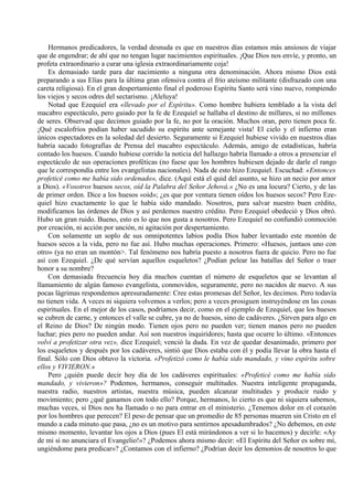 Hermanos predicadores, la verdad desnuda es que en nuestros días estamos más ansiosos de viajar
que de engendrar; de ahí que no tengan lugar nacimientos espirituales. ¡Que Dios nos envíe, y pronto, un
profeta extraordinario a curar una iglesia extraordinariamente coja!
Es demasiado tarde para dar nacimiento a ninguna otra denominación. Ahora mismo Dios está
preparando a sus Elías para la última gran ofensiva contra el frío ateísmo militante (disfrazado con una
careta religiosa). En el gran despertamiento final el poderoso Espíritu Santo será vino nuevo, rompiendo
los viejos y secos odres del sectarismo. ¡Aleluya!
Notad que Ezequiel era «llevado por el Espíritu». Como hombre hubiera temblado a la vista del
macabro espectáculo, pero guiado por la fe de Ezequiel se hallaba el destino de millares, si no millones
de seres. Observad que decimos guiado por la fe, no por la oración. Muchos oran, pero tienen poca fe.
¡Qué escalofríos podían haber sacudido su espíritu ante semejante vista! El cielo y el infierno eran
únicos espectadores en la soledad del desierto. Seguramente si Ezequiel hubiese vivido en nuestros días
habría sacado fotografías de Prensa del macabro espectáculo. Además, amigo de estadísticas, habría
contado los huesos. Cuando hubiese corrido la noticia del hallazgo habría llamado a otros a presenciar el
espectáculo de sus operaciones proféticas (no fuese que los hombres hubiesen dejado de darle el rango
que le correspondía entre los evangelistas nacionales). Nada de esto hizo Ezequiel. Escuchad: «Entonces
profeticé como me había sido ordenado», dice. (Aquí está el quid del asunto, se hizo un necio por amor
a Dios). «Vosotros huesos secos, oíd la Palabra del Señor Jehová.» ¿No es una locura? Cierto, y de las
de primer orden. Dice a los huesos «oíd»; ¿es que por ventura tienen oídos los huesos secos? Pero Eze-
quiel hizo exactamente lo que le había sido mandado. Nosotros, para salvar nuestro buen crédito,
modificamos las órdenes de Dios y así perdemos nuestro crédito. Pero Ezequiel obedeció y Dios obró.
Hubo un gran ruido. Bueno, esto es lo que nos gusta a nosotros. Pero Ezequiel no confundió conmoción
por creación, ni acción por unción, ni agitación por despertamiento.
Con solamente un soplo de sus omnipotentes labios podía Dios haber levantado este montón de
huesos secos a la vida, pero no fue así. Hubo muchas operaciones. Primero: «Huesos, juntaos uno con
otro» (ya no eran un montón>. Tal fenómeno nos habría puesto a nosotros fuera de quicio. Pero no fue
así con Ezequiel. ¿De qué servían aquellos esqueletos? ¿Podían pelear las batallas del Señor o traer
honor a su nombre?
Con demasiada frecuencia hoy día muchos cuentan el número de esqueletos que se levantan al
llamamiento de algún famoso evangelista, conmovidos, seguramente, pero no nacidos de nuevo. A sus
pocas lágrimas respondemos apresuradamente: Cree estas promesas del Señor, les decimos. Pero todavía
no tienen vida. A veces ni siquiera volvemos a verlos; pero a veces prosiguen instruyéndose en las cosas
espirituales. En el mejor de los casos, podríamos decir, como en el ejemplo de Ezequiel, que los huesos
se cubren de carne, y entonces el valle se cubre, ya no de huesos, sino de cadáveres. ¿Sirven para algo en
el Reino de Dios? De ningún modo. Tienen ojos pero no pueden ver; tienen manos pero no pueden
luchar; pies pero no pueden andar. Así son nuestros inquiridores; hasta que ocurre lo último. «Entonces
volví a profetizar otra vez», dice Ezequiel; venció la duda. En vez de quedar desanimado, primero por
los esqueletos y después por los cadáveres, sintió que Dios estaba con él y podía llevar la obra hasta el
final. Sólo con Dios obtuvo la victoria. «Profetizó como le había sido mandado, y vino espíritu sobre
ellos y VIVIERON.»
Pero ¿quién puede decir hoy día de los cadáveres espirituales: «Profeticé como me había sido
mandado, y vivieron»? Podemos, hermanos, conseguir multitudes. Nuestra inteligente propaganda,
nuestra radio, nuestros artistas, nuestra música, pueden alcanzar multitudes y producir ruido y
movimiento; pero ¿qué ganamos con todo ello? Porque, hermanos, lo cierto es que ni siquiera sabemos,
muchas veces, si Dios nos ha llamado o no para entrar en el ministerio. ¿Tenemos dolor en el corazón
por los hombres que perecen? El peso de pensar que un promedio de 85 personas mueren sin Cristo en el
mundo a cada minuto que pasa, ¿no es un motivo para sentirnos apesadumbrados? ¿No debemos, en este
mismo momento, levantar los ojos a Dios (pues El está mirándonos a ver si lo hacemos) y decirle: «Ay
de mi si no anunciara el Evangelio!»? ¿Podemos ahora mismo decir: «El Espíritu del Señor es sobre mí,
ungiéndome para predicar»? ¿Contamos con el infierno? ¿Podrían decir los demonios de nosotros lo que
 