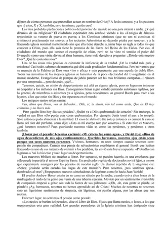 dijeron de ciertas personas que pretendían actuar en nombre de Cristo? A Jesús conozco, y a los pastores
que tú citas, X y X, también; pero tu mismo, ¿quién eres?
Las más probables predicciones políticas del porvenir del mundo no son para alentar a nadie. ¿Y qué
diremos de las religiosas? El ciudadano espectador está confuso viendo a los «Testigos de Jehová»
repartiendo su veneno de puerta en puerta; a los Cientistas cristianos (que no son ni cientistas ni
cristianos) proclamando sus errores; a los sectarios Adventistas no dejando piedra por remover, y a la
fracasada iglesia nominal manteniendo aún que ella tiene derecho a juntar bajo su regla a todos los que
conocen a Cristo, pues ella sola tiene la promesa de las llaves del Reino de los Cielos. Por eso, el
ciudadano del mundo que conoce el evangelio de oídas, pero no ha visto ni sentido el poder del
Evangelio como una visita divina al alma humana, tiene todo derecho a preguntar: ¿Dónde está nuestro
Dios? ¿Qué le contestaremos?
Una de las cosas más penosas es constatar la ineficacia; de la verdad. ¡De la verdad más pura y
ortodoxa! Casi todos sabemos de memoria qué dirá cada predicador fundamentalista. Pero no vemos que
su mensaje de la Palabra de Dios «sea vivo y eficaz y más penetrante que una espada de doble filo».
Todos los ministros de las mejores iglesias se lamentan de la poca efectividad del Evangelismo en el
mundo moderno. Evangelismo de pompas de jabón parecen ser las más brillantes campañas...; relucen
por una temporada..., pero después ¿qué?...
Tenemos, quizás, un atisbo de despertamiento acá allá en alguna iglesia, pero no logramos interesar
ni despertar a los millones sin Dios. Conseguimos llenar algún estadio juntando autobuses repletos, por
lo general, de miembros o asistentes ya a iglesias, pero necesitamos un general Booth para traer a los
lejanos, a los que están sin Dios y sin esperanza en el mundo.
Los antiguos santos solían cantar:
Ven, alma que lloras, ven al Salvador... Dile, si, tu duelo, ven tal como estás, Que en El hay
consuelo ,y no llores más.
Pero ¿quién llora hoy día sus pecados? ¿Quién va a Dios quebrantado de corazón? Sin embargo, la
verdad es que Dios sólo puede usar cosas quebrantadas. Por ejemplo: Jesús tomó el pan y lo rompió.
Sólo entonces pudo alimentar a la multitud. El vaso de alabastro fue roto y entonces es cuando la casa se
llenó del olor del perfume. Jesús dijo: «Esto es mi cuerpo roto por vosotros.» Si esto hizo el Maestro,
¿qué haremos nosotros? Pues guardando nuestras vidas es como las perdemos, y perdemos a otros
también.
¡Llorar por el pecado! Jeremías exclamó: «Mi cabeza fue como agua», y David dijo: «Ríos de
agua descendieron de mis ojos continuamente.» Queridos hermanos, nuestros ojos están secos
porque son secos nuestros corazones. Vivimos, hermanos, en unos tiempos cuando tenemos com-
pasión sin compadecer. Cuando una pareja de salvacionistas escribieron al general Booth que habían
fracasado en uno de sus intentos de redimir a los perdidos, les envió esta breve respuesta: «Probadlo con
lágrimas.» Así lo hicieron y tuvo lugar un despertamiento.
Los maestros bíblicos no enseñan a llorar. Por supuesto, no pueden hacerlo, es una enseñanza que
sólo puede impartirla el mismo Espíritu Santo. Un predicador repleto de doctorados no irá lejos, a menos
que experimente amargura por los pecados de nuestro siglo. Un clamor repetido de Livingstone era:
«Señor, ¿cuándo serán curadas las llagas de este mundo?» Pero nosotros, ¿nos sentimos apesa-
dumbrados al orar? ¿Empapamos nuestros almohadones de lágrimas como lo hacía Juan Welch?
El erudito Andrew Bonar estaba en su cama un sábado por la noche, cuando oyó a altas horas de la
madrugada el ruido de la gente que venia de una taberna cercana. Movido por un sentimiento irresistible
de compasión empezó a gritar con toda la fuerza de sus pulmones: «;Oh, .oh, esta gente se pierde, se
pierde!» ¡Ay, hermanos, nosotros no hemos aprendido así de Cristo! Muchos de nosotros no tenemos
sino un ligerísimo sentimiento de simpatía, sin lágrimas, sin pasión alguna, por las almas que nos
rodean.
En tercer lugar, no sentimos el pecado como pecado:
«Los necios se burlan del pecado», dice el Libro de Dios. Fijaos que llama necios, o locos, a los que
menosprecian esta gran realidad. Los grandes pensadores de la Iglesia cristiana han designado siete
 