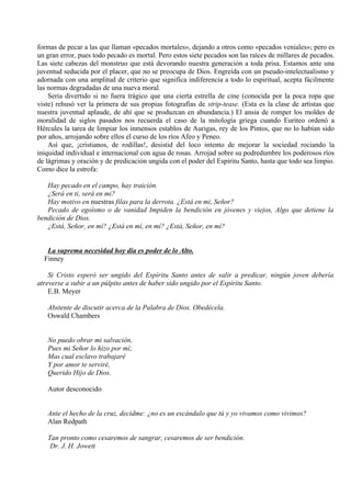 formas de pecar a las que llaman «pecados mortales», dejando a otros como «pecados veniales»; pero es
un gran error, pues todo pecado es mortal. Pero estos siete pecados son las raíces de millares de pecados.
Las siete cabezas del monstruo que está devorando nuestra generación a toda prisa. Estamos ante una
juventud seducida por el placer, que no se preocupa de Dios. Engreída con un pseudo-intelectualismo y
adornada con una amplitud de criterio que significa indiferencia a todo lo espiritual, acepta fácilmente
las normas degradadas de una nueva moral.
Seria divertido si no fuera trágico que una cierta estrella de cine (conocida por la poca ropa que
viste) rehusó ver la primera de sus propias fotografías de strip-tease. (Esta es la clase de artistas que
nuestra juventud aplaude, de ahí que se produzcan en abundancia.) El ansia de romper los moldes de
moralidad de siglos pasados nos recuerda el caso de la mitología griega cuando Euriteo ordenó a
Hércules la tarea de limpiar los inmensos establos de Aurigas, rey de los Pintos, que no lo habían sido
por años, arrojando sobre ellos el curso de los ríos Afeo y Peneo.
Así que, ¡cristianos, de rodillas!, desistid del loco intento de mejorar la sociedad rociando la
iniquidad individual e internacional con agua de rosas. Arrojad sobre su podredumbre los poderosos ríos
de lágrimas y oración y de predicación ungida con el poder del Espíritu Santo, hasta que todo sea limpio.
Como dice la estrofa:
Hay pecado en el campo, hay traición.
¿Será en ti, será en mi?
Hay motivo en nuestras filas para la derrota. ¿Está en mi, Señor?
Pecado de egoísmo o de vanidad Impiden la bendición en jóvenes y viejos, Algo que detiene la
bendición de Dios.
¿Está, Señor, en mí? ¿Está en mí, en mí? ¿Está, Señor, en mí?
La suprema necesidad hoy día es poder de lo Alto.
Finney
Si Cristo esperó ser ungido del Espíritu Santo antes de salir a predicar, ningún joven debería
atreverse a subir a un púlpito antes de haber sido ungido por el Espíritu Santo.
E.B. Meyer
Abstente de discutir acerca de la Palabra de Dios. Obedécela.
Oswald Chambers
No puedo obrar mi salvación,
Pues mi Señor lo hizo por mí;
Mas cual esclavo trabajaré
Y por amor te serviré,
Querido Hijo de Dios.
Autor desconocido
Ante el hecho de la cruz, decidme: ¿no es un escándalo que tú y yo vivamos como vivimos?
Alan Redpath
Tan pronto como cesaremos de sangrar, cesaremos de ser bendición.
Dr. J. H. Jowett
 