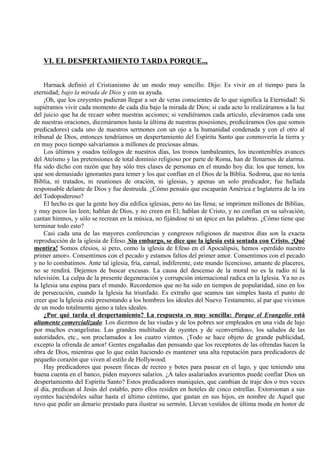 VI. EL DESPERTAMIENTO TARDA PORQUE..,
Harnack definió el Cristianismo de un modo muy sencillo. Dijo: Es vivir en el tiempo para la
eternidad; bajo la mirada de Dios y con su ayuda.
¡Oh, que los creyentes pudieran llegar a ser de veras conscientes de lo que significa la Eternidad! Si
supiéramos vivir cada momento de cada día bajo la mirada de Dios; si cada acto lo realizáramos a la luz
del juicio que ha de recaer sobre nuestras acciones; si vendiéramos cada articulo, eleváramos cada una
de nuestras oraciones, diezmáramos hasta la última de nuestras posesiones, predicáramos (los que somos
predicadores) cada uno de nuestros sermones con un ojo a la humanidad condenada y con el otro al
tribunal de Dios, entonces tendríamos un despertamiento del Espíritu Santo que conmovería la tierra y
en muy poco tiempo salvaríamos a millones de preciosas almas.
Los últimos y osados teólogos de nuestros días, los tronos tambaleantes, los incontenibles avances
del Ateísmo y las pretensiones de total dominio religioso por parte de Roma, han de llenarnos de alarma.
Ha sido dicho con razón que hay sólo tres clases de personas en el mundo hoy día: los que temen, los
que son demasiado ignorantes para temer y los que confían en el Dios de la Biblia. Sodoma, que no tenía
Biblia, ni tratados, ni reuniones de oración, ni iglesias, y apenas un solo predicador, fue hallada
responsable delante de Dios y fue destruida. ¿Cómo pensáis que escaparán América e Inglaterra de la ira
del Todopoderoso?
El hecho es que la gente hoy día edifica iglesias, pero no las llena; se imprimen millones de Biblias,
y muy pocos las leen; hablan de Dios, y no creen en El; hablan de Cristo, y no confían en su salvación;
cantan himnos, y sólo se recrean en la música, no fijándose ni un ápice en las palabras. ¿Cómo tiene que
terminar todo esto?
Casi cada una de las mayores conferencias y congresos religiosos de nuestros días son la exacta
reproducción de la iglesia de Éfeso. Sin embargo, se dice que la iglesia está sentada con Cristo. ¡Qué
mentira! Somos efesios, si pero, como la iglesia de Efeso en el Apocalipsis, hemos «perdido nuestro
primer amor». Consentimos con el pecado y estamos faltos del primer amor. Consentimos con el pecado
y no lo combatimos. Ante tal iglesia, fría, carnal, indiferente, este mundo licencioso, amante de placeres,
no se rendirá. Dejemos de buscar excusas. La causa del descenso de la moral no es la radio ni la
televisión. La culpa de la presente degeneración y corrupción internacional radica en la Iglesia. Ya no es
la Iglesia una espina para el mundo. Recordemos que no ha sido en tiempos de popularidad, sino en los
de persecución, cuando la Iglesia ha triunfado. Es extraño que seamos tan simples hasta el punto de
creer que la Iglesia está presentando a los hombres los ideales del Nuevo Testamento, al par que vivimos
de un modo totalmente ajeno a tales ideales.
¿Por qué tarda el despertamiento? La respuesta es muy sencilla: Porque el Evangelio está
altamente comercializado. Los diezmos de las viudas y de los pobres sor empleados en una vida de lujo
por muchos evangelistas. Las grandes multitudes de oyentes y de «convertidos», los saludos de las
autoridades, etc., son proclamados a los cuatro vientos. ¡Todo se hace objeto de grande publicidad,
excepto la ofrenda de amor! Gentes engañadas dan pensando que los receptores de las ofrendas hacen la
obra de Dios, mientras que lo que están haciendo es mantener una alta reputación para predicadores de
pequeño corazón que viven al estilo de Hollywood.
Hay predicadores que poseen fincas de recreo y botes para pasear en el lago, y que teniendo una
buena cuenta en el banco, piden mayores salarios. ¿A tales asalariados avarientos puede confiar Dios un
despertamiento del Espíritu Santo? Estos predicadores maniquíes, que cambian de traje dos o tres veces
al día, predican al Jesús del establo, pero ellos residen en hoteles de cinco estrellas. Extorsionan a sus
oyentes haciéndoles saltar hasta el último céntimo, que gastan en sus hijos, en nombre de Aquel que
tuvo que pedir un denario prestado para ilustrar su sermón. Llevan vestidos de última moda en honor de
 