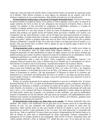 Aquel que vestía una túnica de sencillo obrero. Comen buenos bistecs en recuerdo de Aquel que ayunó
en el desierto. Tales obreros cristianos se creen dignos, no solamente de sus salarios, sino de los
intereses compuestos de sus cuentas bancarias. ¡Qué terrible será todo esto en el día del juicio!
El despertamiento tarda porque se ha puesto el Evangelio demasiado barato. Tenemos hoy himnos
de iglesia cantados al compás de danza; en las iglesia, en discos sagrados y por la radio. Se canta de la
sangre redentora de Cristo al ritmo de vals. ¡Imaginaos una invocación al Espíritu Santo a ritmo de
síncope! Los pulpitos se han convertido en escaparates de habilidades, hermanos, y el grupo de
visitantes se asemeja, muchas veces, a una exposición de maniquíes.
Sería más fácil oír a una rana entonar el «Claro de Luna» de Beethowen que a un predicador de
nuestros días predicar con aquella unción del Espíritu Santo que ponía a temblar a los oyentes. Los
evangelistas hoy día están dispuestos a todo, con tal de lograr que unas pocas personas se levanten y
vengan al púlpito. Evitando mencionar el pecado y la condenación gritan: ¿Quién desea ayuda? ¿Quién
quiere más poder? ¿Quién se propone andar más cerca de Dios? Esta fe fácil que hoy día se predica
deshonra al Redentor y mancilla el altar. No se dice que el altar es un lugar para morir al mundo y a su
pecado. ¡Hay que hacerlo fácil, no difícil! Allá se queden los que no quieren pagar el precio de una
verdadera conversión a Dios.
El despertamiento tarda a causa de la poca atención por las almas. Se emplea poco tiempo en
orientar a los buscadores, entre los cuales puede haber algunos anhelosos y sinceros. A veces el
inteligente predicador les deja abandonados en manos de algún cristiano con más buena voluntad que
palabra acertada, para acudir a la puerta a saborear la crema de las alabanzas de sus admiradores. Con tal
negligencia espiritual no es extraño que los fieles se encuentren confusos y aturdidos.
El despertamiento tarda a causa del temor. Como evangelistas somos tímidos respecto a las
religiones falsas de nuestros días, como si hubiera más de un Nombre por el cual podemos ser salvos.
Pero Hechos 4:12 todavía está en las Escrituras. Al predicador moderno esto le parece ridículo.
Elías se burló de los profetas de Baal ridiculizando su impotencia. Es mejor destruir a los dioses
falsos (como hizo Gedeón) que faltar a la voluntad de Dios. Los cultos sin Cristo y las religiones
parásitas que atentan a su divinidad provocan la ira de Dios. ¿No tenemos que sonar la alarma? Ya no
somos ni protestantes ni católicos. ¿De qué protestamos? Si fuéramos la mitad de lo cristianos que
profesamos ser y tuviéramos una décima parte del amor a la verdad y a las almas que decimos poseer,
nuestro pueblo cristiano se vería bañado en sangre a causa de la persecución, pero asimismo lo seria en
el fuego del Espíritu Santo.
Wesley vio cerradas las puertas de las iglesias de Inglaterra a causa de su intrépido valor. El mismo
Rowland Hill dijo de él: «El y su legión de predicadores desarrapados, peones, camioneros, labriegos y
limpiadores de chimeneas se dedican a envenenar las mentes de las gentes.» Pero Wesley no temió la
burla. Desafió a los hombres y a los demonios. Si Whitefield fue asimismo ridiculizado del modo más
bajo y ruin, y si los cristianos del Nuevo Testamento fueron apedreados y hechos objeto de ignominia
por todas partes, puesto que el pecado y los pecadores no han cambiado, ¿por qué los predicadores
actuales no desatamos las iras del infierno? ¿Por qué somos tan normales y tan espléndidamente nulos?
Podemos tener tumultos sin despertamientos, pero a la luz de la Biblia y de la Historia, ¿podemos tener
despertamiento sin tumultos de oposición?
El despertamiento tarda porque nos falta ardor en la oración. Un famoso predicador dijo estas
palabras: «He venido a esta conferencia con un gran peso en mi corazón acerca de la necesidad que
tenemos de orar. Los que compartan este sentimiento conmigo que levanten la mano, pero sin
hipocresía.» Hubo muchas manos en alto, pero cuando al final de la semana se invitó a una vela de
medianoche de oración, el gran predicador se fue a la cama. ¡No tanta hipocresía! La sinceridad está
fuera de uso. Todo es superficial. El mayor factor que retrasa el despertamiento del Espíritu Santo es la
falta de dolores de parto para el alumbramiento de almas regeneradas. Estamos sustituyendo la
propagación de los tiempos primitivos por propaganda. ¡Qué locura! El Nuevo Testamento pone una
valiosa posdata referente a Elías en Santiago 5:17, donde dice que «oró». Si no fuera por ese texto,
 