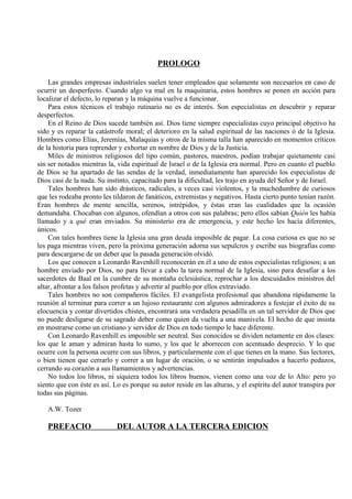 PROLOGO
Las grandes empresas industriales suelen tener empleados que solamente son necesarios en caso de
ocurrir un desperfecto. Cuando algo va mal en la maquinaria, estos hombres se ponen en acción para
localizar el defecto, lo reparan y la máquina vuelve a funcionar.
Para estos técnicos el trabajo rutinario no es de interés. Son especialistas en descubrir y reparar
desperfectos.
En el Reino de Dios sucede también así. Dios tiene siempre especialistas cuyo principal objetivo ha
sido y es reparar la catástrofe moral; el deterioro en la salud espiritual de las naciones ó de la Iglesia.
Hombres como Elías, Jeremías, Malaquias y otros de la misma talla han aparecido en momentos críticos
de la historia para reprender y exhortar en nombre de Dios y de la Justicia.
Miles de ministros religiosos del tipo común, pastores, maestros, podían trabajar quietamente casi
sin ser notados mientras la, vida espiritual de Israel o de la Iglesia era normal. Pero en cuanto el pueblo
de Dios se ha apartado de las sendas de la verdad, inmediatamente han aparecido los especialistas de
Dios casi de la nada. Su instinto, capacitado para la dificultad, les trajo en ayuda del Señor y de Israel.
Tales hombres han sido drásticos, radicales, a veces casi violentos, y la muchedumbre de curiosos
que les rodeaba pronto les tildaron de fanáticos, extremistas y negativos. Hasta cierto punto tenían razón.
Eran hombres de mente sencilla, serenos, intrépidos, y éstas eran las cualidades que la ocasión
demandaba. Chocaban con algunos, ofendían a otros con sus palabras; pero ellos sabían Quién les había
llamado y a qué eran enviados. Su ministerio era de emergencia, y este hecho les hacía diferentes,
únicos.
Con tales hombres tiene la Iglesia una gran deuda imposible de pagar. La cosa curiosa es que no se
les paga mientras viven, pero la próxima generación adorna sus sepulcros y escribe sus biografías como
para descargarse de un deber que la pasada generación olvidó.
Los que conocen a Leonardo Ravenhill reconocerán en él a uno de estos especialistas religiosos; a un
hombre enviado por Dios, no para llevar a cabo la tarea normal de la Iglesia, sino para desafiar a los
sacerdotes de Baal en la cumbre de su montaña eclesiástica, reprochar a los descuidados ministros del
altar, afrontar a los falsos profetas y advertir al pueblo por ellos extraviado.
Tales hombres no son compañeros fáciles. El evangelista profesional que abandona rápidamente la
reunión al terminar para correr a un lujoso restaurante con algunos admiradores a festejar el éxito de su
elocuencia y contar divertidos chistes, encontrará una verdadera pesadilla en un tal servidor de Dios que
no puede desligarse de su sagrado deber como quien da vuelta a una manivela. El hecho de que insista
en mostrarse como un cristiano y servidor de Dios en todo tiempo le hace diferente.
Con Leonardo Ravenhill es imposible ser neutral. Sus conocidos se dividen netamente en dos clases:
los que le aman y admiran hasta lo sumo, y los que le aborrecen con acentuado desprecio. Y lo que
ocurre con la persona ocurre con sus libros, y particularmente con el que tienes en la mano. Sus lectores,
o bien tienen que cerrarlo y correr a un lugar de oración, o se sentirán impulsados a hacerlo pedazos,
cerrando su corazón a sus llamamientos y advertencias.
No todos los libros, ni siquiera todos los libros buenos, vienen como una voz de lo Alto: pero yo
siento que con éste es así. Lo es porque su autor reside en las alturas, y el espíritu del autor transpira por
todas sus páginas.
A.W. Tozer
PREFACIO DEL AUTOR A LA TERCERA EDICION
 