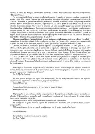 leyendo el relato del Antiguo Testamento, donde no se habla de sus oraciones, diríamos simplemente:
<Elías profetizó.»
No hemos resistido hasta la sangre combatiendo contra el pecado, ni tampoco «sudado con agonía de
alma», como dijo Lutero. Oramos con una actitud de «lo toma o lo deja». Nuestras oraciones son de
ocasión. Ofrecemos lo que nada nos cuesta; ni siquiera tenemos un «fuerte deseo» de aquello por lo cual
oramos. Somos acomodaticios, blandos, espasmódicos. El único poder al cual Dios cede es el de la
oración. Escribimos acerca del poder de la oración. Un lema innegable que puede aplicarse a la iglesia
hoy día es el de «No luchamos». Desplegaremos nuestros dones naturales y espirituales, proclamaremos
nuestros puntos de vista políticos y religiosos, predicaremos un sermón o escribiremos un libro para
corregir una doctrina o edificar al hermano, pero ¿quién asaltará las fortalezas del infierno?, ¿quién se
negará buena comida, buena compañía o buen reposo para liberar cautivos de los lazos de Satanás y
traer trofeos de almas lavadas por la sangre de Cristo?
Finalmente, el despertamiento tarda porque quitamos La gloria que pertenece a Dios. Escuchad y
maravillaos. Jesús dijo: «Gloria de los hombres no recibo» y «¿Cómo podéis vosotros creer, pues tomáis
la gloria los unos de los otros y no buscáis la gloria que de solo Dios viene?» (Juan 5:41-44).
¡Afuera con todo el chismorreo por la espalda: «Mi programa de radio...», «Mi iglesia...», «Mis
libros...»! Estas presentaciones con el consabido y esperado: «Tenemos el privilegio de tener entre
nosotros...», etc., etc. ¡Los predicadores que han recibido de gracia todo lo que tienen, no sólo aceptan
tales halagos sino que los esperan!, y lo peor es que muchas veces, después de haberlos escuchado nos
preguntamos si valen lo que ha sido dicho de ellos, si no hubiesen sido objeto del pomposo anuncio.
DIOS DE MISERICORDIA, ¡cuán poco recibes de todo esto! ¿Por qué no cumples tu amenaza y no
nos vomitas de tu boca? ¡Hemos faltado! ¡Estamos sucios! ¡Amamos la alabanza de los hombres!
¡Señor, levántanos de esa caída! ¡Bendícenos con quebrantamiento! El juicio debe empezar con nosotros
los predicadores.
El Evangelio no es «una antigua historia contada de nuevo», sino el fuego del Espíritu alimentado
por la llama del amor inmortal. Y ay de nosotros si por nuestra negligencia en avivar el don de Dios
que está en nosotros, esta llama arde poco!
Dr. R. Moffat Gautrey
El más grande milagro de aquel día (Pentecostés) fue la transformación obrada en aquellos
discípulos que esperaban. Su bautismo de fuego les transformó.
Samuel Chadwick
La enseña del Cristianismo no es la cruz, sino la llama de fuego.
Samuel Chadwick
El Evangelio es un hecho; contadlo simplemente. El Evangelio es un hecho gozoso; contadlo con
alegría. El Evangelio es un hecho real; contadlo con confianza. El Evangelio es un hecho de infinita
importancia; contadlo con ardor.
El Evangelio es un hecho de infinito amor; contadlo con sentimiento.
El Evangelio es para muchos difícil de comprender; ilustradlo con ejemplos hasta hacerlo
comprensible.
El Evangelio es un hecho acerca de una Persona; por lo tanto, predicad a Cristo.
Archibald Brown
La verdadera predicación es sudor y sangre.
Dr. José Parker
 