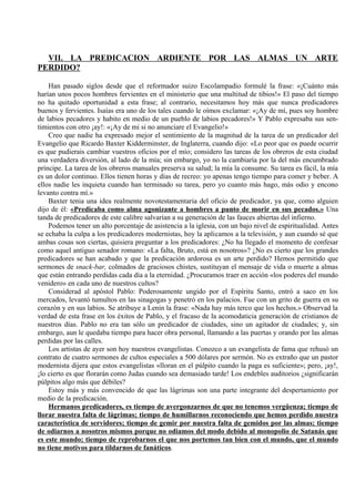 VII. LA PREDICACION ARDIENTE POR LAS ALMAS UN ARTE
PERDIDO?
Han pasado siglos desde que el reformador suizo Escolampadio formulé la frase: «¡Cuánto más
harían unos pocos hombres fervientes en el ministerio que una multitud de tibios!» El paso del tiempo
no ha quitado oportunidad a esta frase; al contrario, necesitamos hoy más que nunca predicadores
buenos y fervientes. Isaías era uno de los tales cuando le oímos exclamar: «¡Ay de mí, pues soy hombre
de labios pecadores y habito en medio de un pueblo de labios pecadores!» Y Pablo expresaba sus sen-
timientos con otro ¡ay!: «¡Ay de mi si no anunciare el Evangelio!»
Creo que nadie ha expresado mejor el sentimiento de la magnitud de la tarea de un predicador del
Evangelio que Ricardo Baxter Kidderminster, de Inglaterra, cuando dijo: «Lo peor que os puede ocurrir
es que pudierais cambiar vuestros oficios por el mío; considero las tareas de los obreros de esta ciudad
una verdadera diversión, al lado de la mía; sin embargo, yo no la cambiaría por la del más encumbrado
príncipe. La tarea de los obreros manuales preserva su salud; la mía la consume. Su tarea es fácil, la mía
es un dolor continuo. Ellos tienen horas y días de recreo: yo apenas tengo tiempo para comer y beber. A
ellos nadie les inquieta cuando han terminado su tarea, pero yo cuanto más hago, más odio y encono
levanto contra mí.»
Baxter tenia una idea realmente novotestamentaria del oficio de predicador, ya que, como alguien
dijo de él: «Predicaba como alma agonizante a hombres a punto de morir en sus pecados.» Una
tanda de predicadores de este calibre salvarían a su generación de las fauces abiertas del infierno.
Podemos tener un alto porcentaje de asistencia a la iglesia, con un bajo nivel de espiritualidad. Antes
se echaba la culpa a los predicadores modernistas, hoy la aplicamos a la televisión, y aun cuando sé que
ambas cosas son ciertas, quisiera preguntar a los predicadores: ¿No ha llegado el momento de confesar
como aquel antiguo senador romano: «La falta, Bruto, está en nosotros»? ¿No es cierto que los grandes
predicadores se han acabado y que la predicación ardorosa es un arte perdido? Hemos permitido que
sermones de snack-bar, colmados de graciosos chistes, sustituyan el mensaje de vida o muerte a almas
que están entrando perdidas cada día a la eternidad. ¿Procuramos traer en acción «los poderes del mundo
venidero» en cada uno de nuestros cultos?
Considerad al apóstol Pablo: Poderosamente ungido por el Espíritu Santo, entró a saco en los
mercados, levantó tumultos en las sinagogas y penetró en los palacios. Fue con un grito de guerra en su
corazón y en sus labios. Se atribuye a Lenin la frase: «Nada hay más terco que los hechos.» Observad la
verdad de esta frase en los éxitos de Pablo, y el fracaso de la acomodaticia generación de cristianos de
nuestros días. Pablo no era tan sólo un predicador de ciudades, sino un agitador de ciudades; y, sin
embargo, aun le quedaba tiempo para hacer obra personal, llamando a las puertas y orando por las almas
perdidas por las calles.
Los artistas de ayer son hoy nuestros evangelistas. Conozco a un evangelista de fama que rehusó un
contrato de cuatro sermones de cultos especiales a 500 dólares por sermón. No es extraño que un pastor
modernista dijera que estos evangelistas «lloran en el púlpito cuando la paga es suficiente»; pero, ¡ay!,
¡lo cierto es que florarán como Judas cuando sea demasiado tarde! Los endebles auditorios ¿significarán
púlpitos algo más que débiles?
Estoy más y más convencido de que las lágrimas son una parte integrante del despertamiento por
medio de la predicación.
Hermanos predicadores, es tiempo de avergonzarnos de que no tenemos vergüenza; tiempo de
llorar nuestra falta de lágrimas; tiempo de humillarnos reconociendo que hemos perdido nuestra
característica de servidores; tiempo de gemir por nuestra falta de gemidos por las almas; tiempo
de odiarnos a nosotros mismos porque no odiamos del modo debido al monopolio de Satanás que
es este mundo; tiempo de reprobarnos el que nos portemos tan bien con el mundo, que el mundo
no tiene motivos para tildarnos de fanáticos.
 
