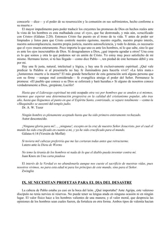 conocerle —dice— y el poder de su resurrección y la comunión en sus sufrimientos, hecho conforme a
su muerte.»
El mayor impedimento para poder traducir los creyentes las promesas de Dios en hechos reales ante
la vista de los hombres es esta malhadada cosa: el «yo», que fue destronado, y más aún, «crucificado
con Cristo» (Gálatas 2:20). Entonces Cristo fue puesto en el trono de tu vida. Y antes de poder ser
limpiados y listos para que Cristo controle nuestro egoísmo, nuestro orgullo, nuestro propio interés,
nuestra autocomplacencia, nuestra propia justicia, nuestra autosuficiencia, y todo lo demás, es necesario
que el «yo» muera enteramente. Poco importa lo que uno es ante los hombres, ni lo que sabe, sino lo que
es ante los ojos inescrutables de Dios. Si desagradamos a Dios, ¿qué importa agradar a otros? Una cosa
es lo que somos y otra lo que podemos ser en unión de Cristo. Yo estoy muy poco satisfecho de mi
mismo. Hermano lector, si tú has llegado —como dice Pablo—, ten piedad de este hermano débil y ora
por mi.
Hay una fe justa, natural, intelectual y lógica, y hay una fe exclusivamente espiritual. ¿Qué vale
predicar la Palabra si al presentarla no hay fe iluminadora para hacerla vivir? «La letra mata.»
¿Juntaremos muerte a la muerte? El más grande benefactor de esta generación será alguna persona que
con su firme —aunque mal considerada— fe evangélica atraiga el poder del Señor. Permanece la
promesa: «El pueblo que conoce a su Dios se esforzará y hará hazañas.» Si alguno de nosotros conoce
verdaderamente a Dios, ¡prepárate, Lucifer!
Hasta que el Liderazgo espiritual no esté ocupado otra vez por hombres que se anulen a si mismos,
tenemos que esperar una determinación progresiva en la calidad del cristianismo popular, año tras
año, hasta que lleguemos al punto en que el Espíritu Santo, contristado, se separe totalmente —como la
«Shequináh» se ausentó del templo judío.
Dr. A. W. Tozer
Ningún hombre es plenamente aceptado hasta que ha sido primero enteramente rechazado.
Autor desconocido.
¡Ninguna gloria para mí!..., ¡ninguna!, excepto en la cruz de nuestro Señor Jesucristo, por el cual el
mundo ha sido crucificado en cuanto a mi, y yo he sido crucificado para el mundo.
Gálatas 6:14 (Versión de Moffat)
Si tuviera mil cabezas preferiría que me las cortaran todas antes que retractarme.
Lutero ante la Dieta de Worms
No temo la tiranía de los hombres ni nada de lo que el diablo pueda inventar contra mí.
Juan Knox en Una carta piadosa
El interés de la Verdad es no abandonarla aunque nos cueste el sacrificio de nuestras vidas, pues
nosotros vivimos, no para esta edad ni para los príncipes de este mundo, sino para el Señor.
Zwinglio
IX. SE NECESITAN PROFETAS PARA EL DIA DEL DESASTRE
La cabeza de Pablo estaba ya casi en la boca del león. ¿Qué importaba? Ante Agripa, este valeroso
discípulo no tenía nervios ni reservas. No puede tener su lengua atada en ninguna ocasión ni en ningún
lugar. El valor físico hace a los hombres valientes de una manera; y el valor moral, que desprecia las
opiniones de los hombres sean cuales fueren, da fortaleza en otra forma. Ambos tipos de valentía hacían
 