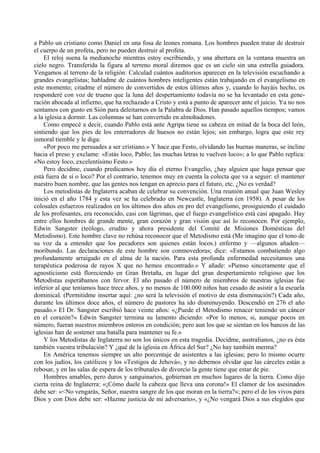 a Pablo un cristiano como Daniel en una fosa de leones romana. Los hombres pueden tratar de destruir
el cuerpo de un profeta, pero no pueden destruir al profeta.
El reloj suena la medianoche mientras estoy escribiendo, y una abertura en la ventana muestra un
cielo negro. Transferida la figura al terreno moral diremos que es un cielo sin una estrella guiadora.
Vengamos al terreno de la religión: Calculad cuántos auditorios aparecen en la televisión escuchando a
grandes evangelistas; habladme de cuántos hombres inteligentes están trabajando en el evangelismo en
este momento; citadme el número de convertidos de estos últimos años y, cuando lo hayáis hecho, os
responderé con voz de trueno que la luna del despertamiento todavía no se ha levantado en esta gene-
ración abocada al infierno, que ha rechazado a Cristo y está a punto de aparecer ante el juicio. Ya no nos
sentamos con gusto en Sión para deleitarnos en la Palabra de Dios. Han pasado aquellos tiempos; vamos
a la iglesia a dormir. Las columnas se han convertido en almohadones.
Como empecé a decir, cuando Pablo está ante Agripa tiene su cabeza en mitad de la boca del león,
sintiendo que los pies de los enterradores de huesos no están lejos; sin embargo, logra que este rey
inmoral tiemble y le diga:
«Por poco me persuades a ser cristiano.» Y hace que Festo, olvidando las buenas maneras, se incline
hacia el preso y exclame: «Estás loco, Pablo; las muchas letras te vuelven loco»; a lo que Pablo replica:
«No estoy loco, excelentísimo Festo.»
Pero decidme, cuando predicamos hoy día el eterno Evangelio, ¿hay alguien que haga pensar que
está fuera de sí o loco? Por el contrario, tenemos muy en cuenta la colecta que va a seguir: el mantener
nuestro buen nombre, que las gentes nos tengan en aprecio para el futuro, etc. ¿No es verdad?
Los metodistas de Inglaterra acaban de celebrar su convención. Una reunión anual que Juan Wesley
inició en el año 1784 y esta vez se ha celebrado en Newcastle, Inglaterra (en 1958). A pesar de los
colosales esfuerzos realizados en los últimos dos años en pro del evangelismo, prosiguiendo el cuidado
de los profesantes, era reconocido, casi con lágrimas, que el fuego evangelístico está casi apagado. Hay
entre ellos hombres de grande mente, gran corazón y gran visión que así lo reconocen. Por ejemplo,
Edwin Sangster (teólogo, erudito y ahora presidente del Comité de Misiones Domésticas del
Metodismo). Este hombre clave no rehúsa reconocer que el Metodismo está (Me imagino que el tono de
su voz da a entender que los pecadores son quienes están locos.) enfermo y —algunos añaden—
moribundo. Las declaraciones de este hombre son conmovedoras; dice: «Estamos combatiendo algo
profundamente arraigado en el alma de la nación. Para esta profunda enfermedad necesitamos una
terapéutica poderosa de rayos X que no hemos encontrado.» Y añade: «Pienso sinceramente que el
agnosticismo está floreciendo en Gran Bretaña, en lugar del gran despertamiento religioso que los
Metodistas esperábamos con fervor. El año pasado el número de miembros de nuestras iglesias fue
inferior al que teníamos hace trece años, y no menos de 100.000 niños han cesado de asistir a la escuela
dominical. (Permitidme insertar aquí: ¿no será la televisión el motivo de esta disminución?) Cada año,
durante los últimos doce años, el número de pastores ha ido disminuyendo. Descendió en 276 el año
pasado.» El Dr. Sangster escribió hace veinte años: «¿Puede el Metodismo renacer teniendo un cáncer
en el corazón?» Edwin Sangster termina su lamento diciendo: «Por lo menos, si, aunque pocos en
número, fueran nuestros miembros enteros en condición; pero aun los que se sientan en los bancos de las
iglesias han de sostener una batalla para mantener su fe.»
Y los Metodistas de Inglaterra no son los únicos en esta tragedia. Decidme, australianos, ¿no es ésta
también vuestra tribulación? Y ¿qué de la iglesia en África del Sur? ¿No hay también merma?
En América tenemos siempre un alto porcentaje de asistentes a las iglesias; pero lo mismo ocurre
con los judíos, los católicos y los «Testigos de Jehová», y no debemos olvidar que las cárceles están a
rebosar, y en las salas de espera de los tribunales de divorcio la gente tiene que estar de pie.
Hombres amables, pero duros y sanguinarios, gobiernan en muchos lugares de la tierra. Como dijo
cierta reina de Inglaterra: «¡Cómo duele la cabeza que lleva una corona!» El clamor de los asesinados
debe ser: «<No vengarás, Señor, nuestra sangre de los que moran en la tierra?»; pero el de los vivos para
Dios y con Dios debe ser: «Hazme justicia de mi adversario», y «¿No vengará Dios a sus elegidos que
 