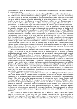 claman a El día y noche?». Seguramente se está aproximando la hora cuando la gracia será imposible y
la venganza inevitable.
Al que mucho le ha sido dado, mucho le será vuelto a pedir. Millones andan en tinieblas porque no
han recibido la luz; pero las democracias son muy culpables de que, teniendo luz, la han puesto debajo
del almud o yacen en la «cama del perezoso». Seguramente este pecado tan semejante al de Sodoma
merece el juicio de Sodoma. «Esta fue la iniquidad de tu hermana Sodoma —dice Ezequiel 16:49—:
orgullo, hartura de pan y abundancia de pereza.» Necesitamos profetas para este día de ruina que se
acerca. Santos hombres de Dios dispuestos a hablar, como sea, movidos por el Espíritu Santo. Si El no
puede mover a los predicadores, mejor sería cerrar las puertas de todas las iglesias; pero El los moverá.
Ni Gedeón ni ningún otro habrían tenido dificultades a causa de sus visiones o buenos deseos. Son
los actos los que atraen la ira de los poderes ofendidos de este mundo. Que Gedeón se deslice por la
noche y corte los árboles del bosque de Baal, y se manifestará la furia del infierno. Que Juan el Bautista
llame a los escribas y fariseos «generación de víboras» y acuse a Herodes de adúltero, y habrá firmado
su sentencia de muerte. Ciertamente, necesitamos profetas así para este día de ruina. Mirad solamente
cómo aumenta el interés por las sectas falsas. La revista Netvsweek dice que Homero Knorr, presidente
de la «Sociedad Bíblica y de Tratados de la Torre del Vigía», ha tomado el estadio de baloncesto yanqui
esta semana para reunir a 150.000 «Testigos» en una magna convención. (La mayor jamás celebrada en
este país, lo que es una señal de su crecimiento.) El octavo día de conferencia terminará con el bautismo
de 4.600 obreros fanáticos que, sin paga de ninguna clase, recorrerán tierra y mar con su religión
humana, basada sobre una intencionada perversión de la Biblia, para hacer a cada convertido un hijo del
infierno siete veces peor. Comparad esto con lo que acabamos de exponer acerca del descenso en el
número de ministros cristianos en Inglaterra.
¿Puede este bien organizado pero paralizado sistema, llamado Cristianismo, sanear la tierra por más
tiempo? ¿No es verdad lo que dice Sangster, que no ha hallado cura para la profunda enfermedad
espiritual que afecta la nación? Pero ¿no seria mucho más honrado decir que nos hemos estado burlando
de los métodos del tiempo antiguo de proclamar arrepentimiento, regeneración y santificación? Sin
embargo, tengo aferrado en mi corazón un consuelo inquebrantable que quiero compartir con vosotros.
Cuando Dios envíe un despertamiento del cielo deshará en pocas semanas el daño que el modernismo
blasfemo ha hecho durante muchos años. La oleada del Espíritu barrerá a estos engañosos doctores de
teología y caerá por los suelos el edificio que han construido de humanas interpretaciones de la Biblia.
La cabeza de la Humanidad está enferma y el corazón doliente. Estamos llegando al final de la línea en
el mapa de los planos humanos. Todo está a punto para la destrucción atómica. El infierno ensancha su
boca para tragar los despojos que han dejado los destructores modernistas al cambiar el Evangelio de la
sangre de Cristo por el plato de lentejas del llamado «alto criticismo». Con mentes turbadas y corazones
aterrorizados contemplarán estos hombres su locura.
Ejército del Señor, ¡ despierta, vístete de fortaleza! Esta es la hora del despertamiento. Esta es la hora
de la ruina. ¿Dónde están los hombres de Dios? Los profetas pueden realizar milagros, pero deben tener
un mensaje. A su propia manera las gentes mundanas, confundidas, están diciendo: «¿Hay palabra del
Señor?» Ellos saben que no hay palabra autorizada de ninguna otra fuente. Porque Dios no puede
mentir; el capítulo 2 de Joel y el 3 de Malaquías tienen que tener cumplimiento. «El Señor a quien
buscáis vendrá de repente a su templo.» ¡Cuánto consuelo esto da! En un momento, el desastre; en el
próximo, la liberación. Diez minutos antes de que apareciera Juan el Bautista, nadie sabia que existiera
un tal hombre. Como fue, así será. Dios levantará algún hombre de corazón y voluntad. Hombres
ocultos en este mismo momento aparecerán de pronto con el poder del Espíritu anunciando las ardientes
verdades que este pueblo debe escuchar. Sus palabras arderán como metal fundido. Dios espera con gran
paciencia.
Pero cuando El se levante, «¿quién podrá estar ante el Día de su Venida?». Frente a la obra del
Espíritu los hombres que en estos momentos están juntando iniquidad con una cuerda carcomida, se
inclinarán como trigo ante el viento. ¡Oh, que Dios acelere el despertamiento en China, en Rusia, en
Alemania, países roídos por el fuego del ateísmo activo! Por una parte, ellos lo necesitan grandemente;
 