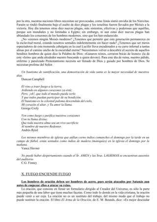por la otra, nuestras naciones libres necesitan ser provocadas, como Jonás sintió envidia de los Ninivitas.
Faraón se rindió finalmente bajo el asalto de diez plagas y los israelitas fueron llevados por Moisés a la
victoria. Hoy día tenemos otras diez nuevas plagas, más siniestras, efectivas y poderosas que aquéllas,
porque son mundiales y no limitadas a Egipto; sin embargo, ni aun estas diez nuevas plagas han
ablandado los corazones de los hombres modernos, sino que los han endurecido.
¿No veremos ningún Moisés moderno? ¿Tenemos que permitir que esta generación permanezca en
la esclavitud moral, estando nosotros sentados indolentemente sin hacer nada? ¿Tenemos que ser meros
espectadores de esta tremenda cabalgata en la cual Lucifer lleva encadenados a su carro infernal a tantas
almas por el camino ancho de la oscuridad eterna? Necesitamos volver a descubrir el secreto de aquellos
benditos hombres de quien dice la Palabra de Dios: «Ganaron reinos, cerraron bocas de leones» (la de
este «león» que anda alrededor nuestro buscando a quien devore). Para este día de ruina, nuestro pálido,
enfermo y paralizado Protestantismo necesita ser llenado de Dios y guiado por hombres de Dios. Se
necesitan profetas del Señor.
Un bautismo de santificación, una demostración de vida santa es la mayor necesidad dc nuestros
días.
Duncan Campbell
El vino a traer fuego a la tierra,
Ardiendo en algunos corazones ya está;
Pero, ¡oh!, que todo el mundo pueda verlo
Y que todos puedan participar de su bendición.
El bautismo es la celestial paloma descendida del cielo,
Mi corazón el altar, y Tu amor la llama.
George Croly
Ven como fuego y purifica nuestros corazones
Con tu llama divina;
Que toda nuestra alma sea un vivo sacrificio
Al nombre de nuestro Redentor.
Andrés Reed
Los mismos miembros de iglesia que aúllan corno indios comanches el domingo por la tarde en un
campo de fútbol, están sentados como indios de madera (maniquíes) en la iglesia el domingo por la
mañana.
Vance Havner
No puede haber despertamiento cuando el Sr. AMEN y las Sras. LAGRIMAS se encuentran ausentes
del auditorio.
C.G. Finney
X. FUEGO ENCIENDE FUEGO
Los hombres de oración deben ser hombres de acero, pues serán atacados por Satanás aun
antes de empezar ellos a atacar su reino.
La oración, que consiste en llenar un formulario dirigido al Creador del Universo, es sólo la parte
más pequeña de una labor que tiene muchas facetas. Como todo lo demás en la vida cristiana, la oración
puede venir a ser coja. La oración no es un sustituto del trabajo, del mismo modo que el trabajo no
puede sustituir la oración. El libro El Arma de la Oración, de E. M. Bounds, dice: «Es mejor descuidar
 