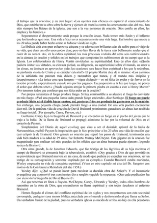 el trabajo que la oración»; y en otro lugar: «Los oyentes más eficaces en esparcir el conocimiento de
Dios, que establecen su obra sobre la tierra y ejercen de muralla contra las amenazantes alas del mal, han
sido siempre los líderes de la iglesia, que son a la vez personas de oración. Dios confía en ellos, les
emplea y les bendice.»
Seguramente el despertamiento tarda porque la oración decae. Nada temen más Satán y el infierno
que los hombres que oran. Una vida eficaz no es necesariamente una vida larga. Un hombre que muere a
los 20 años puede haber hecho como si hubiese vivido un siglo.
La libélula deja con gran esfuerzo su cáscara y se adorna con brillantes alas de zafiro para el viaje de
su vida, que dura tan sólo unos pocos días; pero no hay flores de la tierra más bellamente azules que el
color de su coraza. Así, en la esfera espiritual, los más preciosos vestidos del alma son confeccionados
en la cámara de oración y teñidos en los trabajos que completan los sufrimientos de su cuerpo que es la
Iglesia. Los colaboradores de Henry Martin envidiaban su espiritualidad. Uno de ellos dijo: «jQuién
pudiera imitar sus virtudes, su elevada piedad, su diligencia, su superioridad sobre el mundo, su amor a
las almas, su destreza en aprovechar todas las ocasiones para hacer bien espiritual a los que le rodeaban,
su profunda visión de Cristo y su carácter celestial!» El propio Martin dice de sí mismo: «Los caminos
de la sabiduría me parecen más dulces y razonables que nunca, y el mundo más insípido y
decepcionante.» «La única cosa que lamento —sigue diciendo— es mi falta de poder y de fervor en la
oración privada, especialmente cuando oro por los paganos. En proporción a la luz que tengo, no poseo
el ardor que debiera tener.» ¿Puede alguien arrojar la primera piedra en cuanto a esto a Henry Martin?
¿No tenemos todos que confesar que nos falta ardor en la oración?
Por propia naturaleza el fuego produce fuego. Si hay combustible a su alcance el fuego lo convierte
en más fuego. «Ved una pequeña llama cuán grande fuego enciende», dice Santiago. El fuego no puede
producir hielo ni el diablo hacer santos; así, pastores fríos no producirán guerreros en la oración.
Sin embargo, una pequeña chispa puede prender fuego a una ciudad. De una vela pueden encenderse
diez mil. De la perfecta vida de oración de David Brainerd prominentes ganadores de almas han recibido
su fuego inicial. (Por ejemplo, Carey, Payson, etc.)
Guillermo Carey leyó la biografía de Brainerd y se encendió un fuego en el pecho del joven que le
trajo a la India. De la llama de Brainerd se propagó asimismo la luz por la voluntad de Dios en el
corazón de Payson.
Simplemente del Diario de aquel cowboig que vino a ser el dolorido apóstol de la India de
Norteamérica, recibió Payson la inspiración que le hizo principiar a los 20 años una vida de oración que
casi eclipsó la de Brainerd. Otro grande en oración que siguió los pasos de Brainerd, terminando una
vida bien madura a la edad de 29 años, fue Roberto Murray McCheyne. Este gigante en la oración fue
magnetizado para realizar «el más grandes de los oficios que un alma humana puede ejercer», leyendo
acerca de Brainerd.
Otra alma grande, la de Jonathan Edwards, que fue testigo de las lágrimas de su hija mientras el
cuerpo de Brainerd se consumía bajo la tuberculosis, escribió: «Doy gracias a Dios de que permitió en
su providencia que Brainerd muriera en mi casa, de modo que pudiera yo escuchar sus oraciones, ser un
testigo de su consagración y sentirme inspirado por su ejemplo.» Cuando Brainerd estaba muriendo,
Wesley empezaba su vida de conquista espiritual. (Vean en otro capítulo mi cita del Dr. Sangster con
motivo de la Conferencia Metodista del año 1958.)
Wesley dijo: «¿Qué se puede hacer para reavivar la decaída obra del Señor?» Y el incansable
evangelista que conmovió tres continentes dio a renglón seguido la respuesta: «Que cada predicador lea
con atención la biografía de David Brainerd>
Así que tenemos en línea a Payson, McCheyne, Carey, Edwards y Wesley, todos ellos hombres de
renombre en la obra de Dios, que encendieron su llama espiritual y son todos deudores al enfermo
Brainerd.
Hemos llegado al clímax del conflicto espiritual de los siglos y nos encontramos con esta sociedad
corrompida, cualquier cosa menos bíblica, mezclada con el mundo y deshonrando al que llama su Señor.
Un verdadero fraude de la piedad, pues la verdadera iglesia es nacida de arriba, no hay en ella pecadores
 