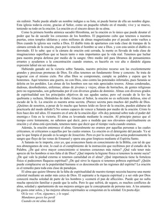 sin redimir. Nadie puede añadir un nombre indigno a su lista, ni puede borrar de ella un nombre digno.
Esta iglesia todavía existe, gracias al Señor, como un pequeño rebaño en el mundo; vive y se mueve,
teniendo su todo en la oración. La oración es el sincero deseo de su alma.
Como la primera bomba atómica sacudió Hiroshima, así la oración es lo único que puede desatar el
poder que ha de sacudir los corazones de los hombres. El paganismo culto que tenemos a nuestras
puertas, estos templos idólatras y estos millones de almas magnetizadas por el pecado serán vueltos a
Dios cuando la iglesia sea vuelta a Dios. El diablo trata de apartarnos con toda clase de trampas de la
cámara cerrada de la oración, pues por la oración el hombre se une a Dios. y con esta unión el diablo es
derrotado. El lo sabe: que si la cámara de oración está cerrada, la mente es llevada de toda clase de
imaginaciones superfluas que se hacen tanto o más importantes que la vida real. Tenemos que luchar
para nuestra propia defensa por medio de la sangre. Otro medio útil para libramos de pensamientos
errantes y ayudarnos a la concentración cuando oramos, es hacerlo en voz alta o dándole alguna
expresión labial sin ser ruidosa.
Habiendo ganado así la victoria sobre Satanás, nuestro próximo recurso son las excelentemente
grandes y preciosas promesas de Dios. En ellas tenemos un fundamento firme y concreto. Se trata de
negociar con el mismo cielo. Por ellas Dios se compromete, cumple su palabra y espera que le
honremos. Aquí tenemos una guerra, no con Dios, sino contra las potestades infernales, pues Satanás se
deleita en los perdidos. Las almas de los hombres son sus más apreciados tesoros. Almas condenadas,
dudosas, desobedientes, enfermas; almas de jóvenes y viejos; almas de borrachos, de gentes religiosas
pero no regeneradas, son gobernadas por él con diversos grados de dominio. Almas con diversos grados
de espiritualidad son los principales objetivos de sus agudas saetas; pero «el escudo de la fe» las
quebranta y rechaza, librándolas de daño. Gracias al Señor, la oración no es suficiente defensa, sino el
escudo de la fe. La oración es nuestra arma secreta. (Parece secreta para muchos del pueblo de Dios.
¿Quiénes de nosotros, a pesar de lo mucho que hemos leído en favor de la oración, pueden alabarse de
practicarla del modo debido?) No somos capaces de vencer a Satanás por medio de la oración. Cristo lo
hizo hace dos mil años. El maestro en el arte de la oración dijo: «Os doy potestad sobre todo el poder del
enemigo.» Esta es la victoria. El alma es levantada mediante la oración. Al principio parece que el
tiempo corre lentamente, no sabemos qué decir, pero a medida que nos elevamos espiritualmente en
oración y el alma está ejercitada, tenemos tanto que decir que el tiempo vuela cuando oramos.
Además, la oración enternece el alma. Generalmente no oramos por aquellas personas a las cuales
criticamos, ni criticamos a aquellas por las cuales oramos. La oración es el detergente del pecado. Ya sé
que lo que limpia el pecado es la sangre de Jesucristo. Pero es por la oración que actúa poderosamente la
sangre que fluye de las venas de Emanuel y opera una gran limpieza mediante el Espíritu Santo.
A Satanás no le importa, creo yo, que avancemos hasta en conocimiento de la Biblia, con tal de que
nos abstengamos de orar, lo cual es el cumplimiento de la instrucción que recibimos por el estudio de la
Palabra. ¿De qué sirve mayor conocimiento si tenemos corazones más ruines? ¿Qué vale tener más
aprecio de los hombres si nos falta el de Dios? ¿Qué importa la higiene física si tenemos la mente sucia?
¿De qué vale la piedad externa si tenemos carnalidad en el alma? ¿Qué importancia tiene la fortaleza
física si padecemos flaqueza espiritual? ¿De qué sirve la riqueza si tenemos pobreza espiritual? ¿Quién
puede complacerse en la popularidad humana si es desconocido en las regiones del espíritu? La oración
es el remedio para toda esta clase de paradojas.
El alma que quiere librarse de la falta de espiritualidad de nuestro tiempo necesita hacerse una mente
celestial mediante un andar más cerca de Dios. El aspirante a la riqueza espiritual y a ser oído por Dios
conocerá mucha soledad de parte de los hombres y «comerá el pan de aflicción». Puede que no sufra
mucha oposición familiar o puede que la sufra. Pero lo que sufrirá, de seguro, es muchos conflictos de
alma, soledad y apartamiento de sus mejores amigos que le conceptuarán de persona rara. A los amantes
les gusta estar solos, y las mejores alturas espirituales se conquistan en la soledad. Un poeta dijo:
Oí la voz: «Ven, sígueme», y le seguí.
Mundanos goces los perdí
Cuando en mi alma decidí
 