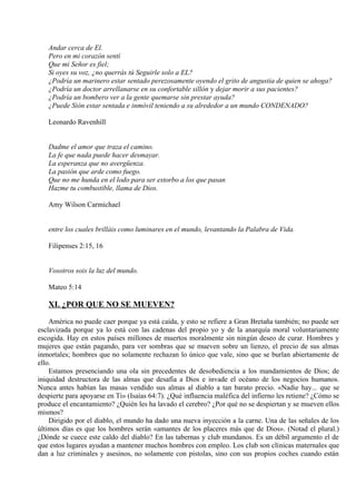 Andar cerca de El.
Pero en mi corazón sentí
Que mi Señor es fiel;
Si oyes su voz, ¿no querrás tú Seguirle solo a EL?
¿Podría un marinero estar sentado perezosamente oyendo el grito de angustia de quien se ahoga?
¿Podría un doctor arrellanarse en su confortable sillón y dejar morir a sus pacientes?
¿Podría un bombero ver a la gente quemarse sin prestar ayuda?
¿Puede Sión estar sentada e inmóvil teniendo a su alrededor a un mundo CONDENADO?
Leonardo Ravenhill
Dadme el amor que traza el camino.
La fe que nada puede hacer desmayar.
La esperanza que no avergüenza.
La pasión que arde como fuego.
Que no me hunda en el lodo para ser estorbo a los que pasan
Hazme tu combustible, llama de Dios.
Amy Wilson Carmichael
entre los cuales brilláis como luminares en el mundo, levantando la Palabra de Vida.
Filipenses 2:15, 16
Vosotros sois la luz del mundo.
Mateo 5:14
XI. ¿POR QUE NO SE MUEVEN?
América no puede caer porque ya está caída, y esto se refiere a Gran Bretaña también; no puede ser
esclavizada porque ya lo está con las cadenas del propio yo y de la anarquía moral voluntariamente
escogida. Hay en estos países millones de muertos moralmente sin ningún deseo de curar. Hombres y
mujeres que están pagando, para ver sombras que se mueven sobre un lienzo, el precio de sus almas
inmortales; hombres que no solamente rechazan lo único que vale, sino que se burlan abiertamente de
ello.
Estamos presenciando una ola sin precedentes de desobediencia a los mandamientos de Dios; de
iniquidad destructora de las almas que desafía a Dios e invade el océano de los negocios humanos.
Nunca antes habían las masas vendido sus almas al diablo a tan barato precio. «Nadie hay... que se
despierte para apoyarse en Ti» (Isaías 64:7). ¿Qué influencia maléfica del infierno les retiene? ¿Cómo se
produce el encantamiento? ¿Quién les ha lavado el cerebro? ¿Por qué no se despiertan y se mueven ellos
mismos?
Dirigido por el diablo, el mundo ha dado una nueva inyección a la carne. Una de las señales de los
últimos días es que los hombres serán «amantes de los placeres más que de Dios». (Notad el plural.)
¿Dónde se cuece este caldo del diablo? En las tabernas y club mundanos. Es un débil argumento el de
que estos lugares ayudan a mantener muchos hombres con empleo. Los club son clínicas maternales que
dan a luz criminales y asesinos, no solamente con pistolas, sino con sus propios coches cuando están
 