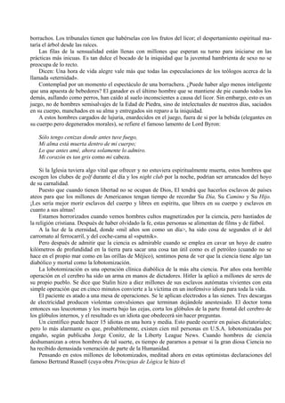 borrachos. Los tribunales tienen que habérselas con los frutos del licor; el despertamiento espiritual ma-
taría el árbol desde las raíces.
Las filas de la sensualidad están llenas con millones que esperan su turno para iniciarse en las
prácticas más inicuas. Es tan dulce el bocado de la iniquidad que la juventud hambrienta de sexo no se
preocupa de lo recto.
Dicen: Una hora de vida alegre vale más que todas las especulaciones de los teólogos acerca de la
llamada «eternidad».
Contemplad por un momento el espectáculo de una borrachera. ¿Puede haber algo menos inteligente
que una apuesta de bebedores? El ganador es el último hombre que se mantiene de pie cuando todos los
demás, aullando como perros, han caído al suelo inconscientes a causa del licor. Sin embargo, esto es un
juego, no de hombres semisalvajes de la Edad de Piedra, sino de intelectuales de nuestros días, saciados
en su cuerpo, manchados en su alma y entregados sin reparo a la iniquidad.
A estos hombres cargados de lujuria, enardecidos en el juego, fuera de si por la bebida (elegantes en
su cuerpo pero degenerados morales), se refiere el famoso lamento de Lord Byron:
Sólo tengo cenizas donde antes tuve fuego,
Mi alma está muerta dentro de mi cuerpo;
Lo que antes amé, ahora solamente lo admiro.
Mi corazón es tan gris como mi cabeza.
Si la Iglesia tuviera algo vital que ofrecer y no estuviera espiritualmente muerta, estos hombres que
escogen los clubes de golf durante el día y los night club por la noche, podrían ser arrancados del hoyo
de su carnalidad.
Puesto que cuando tienen libertad no se ocupan de Dios, El tendrá que hacerlos esclavos de países
ateos para que los millones de Americanos tengan tiempo de recordar Su Día, Su Camino y Su Hijo.
¡Les sería mejor morir esclavos del cuerpo y libres en espíritu, que libres en su cuerpo y esclavos en
cuanto a sus almas!
Estamos horrorizados cuando vemos hombres cultos magnetizados por la ciencia, pero hastiados de
la religión cristiana. Después de haber olvidado la fe, estas personas se alimentan de films y de fútbol.
A la luz de la eternidad, donde «mil años son como un día>, ha sido cosa de segundos el ir del
carromato al ferrocarril, y del coche-cama al «sputnik».
Pero después de admitir que la ciencia es admirable cuando se emplea en cavar un hoyo de cuatro
kilómetros de profundidad en la tierra para sacar una cosa tan útil como es el petróleo (cuando no se
hace en el propio mar como en las orillas de Méjico), sentimos pena de ver que la ciencia tiene algo tan
diabólico y mortal como la lobotomización.
La lobotomización es una operación clínica diabólica de la más alta ciencia. Por años esta horrible
operación en el cerebro ha sido un arma en manos de dictadores. Hitler la aplicó a millones de seres de
su propio pueblo. Se dice que Stalin hizo a diez millones de sus esclavos autómatas vivientes con esta
simple operación que en cinco minutos convierte a la víctima en un inofensivo idiota para toda la vida.
El paciente es atado a una mesa de operaciones. Se le aplican electrodos a las sienes. Tres descargas
de electricidad producen violentas convulsiones que terminan dejándole anestesiado. El doctor toma
entonces sus leucotomas y los inserta bajo las cejas, corta los glóbulos de la parte frontal del cerebro de
los glóbulos internos, y el resultado es un idiota que obedecerá sin hacer preguntas.
Un científico puede hacer 15 idiotas en una hora y media. Esto puede ocurrir en países dictatoriales;
pero lo más alarmante es que, probablemente, existen cien mil personas en U.S.A. lobotomizadas por
engaño, según publicaba Jorge Conitz, de la Liberty League News. Cuando hombres de ciencia
deshumanizan a otros hombres de tal suerte, es tiempo de pararnos a pensar si la gran diosa Ciencia no
ha recibido demasiada veneración de parte de la Humanidad.
Pensando en estos millones de lobotomizados, meditad ahora en estas optimistas declaraciones del
famoso Bertrand Russell (cuya obra Principias de Lógica le hizo el
 