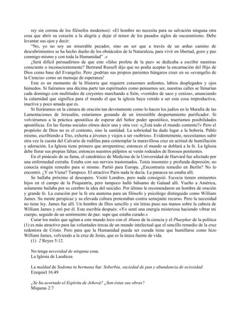 rey sin corona de los filósofos modernos): «El hombre no necesita para su salvación ninguna otra
cosa que abrir su corazón a la alegría y dejar el temor de los pasados siglos de oscurantismo. Debe
levantar sus ojos y decir:
“No, yo no soy un miserable pecador, sino un ser que a través de un arduo camino de
descubrimientos se ha hecho dueño de los obstáculos de la Naturaleza, para vivir en libertad, gozo y paz
conmigo mismo y con toda la Humanidad” .»
¿Será difícil persuadirnos de que este «falso profeta de la paz» se dedicaba a escribir mentiras
consciente o inconscientemente? Bertrand Russell dijo que no podía aceptar la encarnación del Hijo de
Dios como base del Evangelio. Pero ¡podrían sus propios parientes húngaros creer en su «evangelio de
la Ciencia» como un mensaje de esperanza!
Este es un momento de la Historia que requiere corazones ardientes, labios desplegados y ojos
húmedos. Si fuéramos una décima parte tan espirituales como pensamos ser, nuestras calles se llenarían
cada domingo con multitudes de creyentes marchando a Sión, «vestidos de saco y ceniza», anunciando
la calamidad que significa para el mundo el que la iglesia haya venido a ser esta cosa improductiva,
inactiva y poco amada que es.
Si lloráramos en la cámara de oración tan devotamente como lo hacen los judíos en la Muralla de las
Lamentaciones de Jerusalén, estaríamos gozando de un irresistible despertamiento purificador. Si
volviéramos a la práctica apostólica de esperar del Señor poder apostólico, traeríamos posibilidades
apostólicas. En las fiestas sociales olmos decir una y otra vez: «¿Está todo el mundo contento?» Pero el
propósito de Dios no es el contento, sino la santidad. La sobriedad ha dado lugar a la bobería. Pablo
mismo, escribiendo a Tito, exhorta a jóvenes y viejos a ser «sobrios». Evidentemente, necesitamos subir
otra vez la cuesta del Calvario de rodillas para contemplar la maravillosa cruz en actitud de humillación
y adoración. La Iglesia tiene primero que arrepentirse; entonces el mundo se doblará a la fe. La Iglesia
debe llorar sus propias faltas; entonces nuestros púlpitos se verán rodeados de llorosos penitentes.
En el pináculo de su fama, el catedrático de Medicina de la Universidad de Harvard fue afectado por
una enfermedad extraña. Estaba con sus nervios trastornados. Tenía insomnio y profunda depresión; no
conocía ningún remedio para sí mismo. Partió para Europa. ¿Encontraría remedio en Berlín? No lo
encontró. ¿Y en Viena? Tampoco. El atractivo Paris nada le decía. La panacea no estaba allí.
Se hallaba próximo al desespero. Visitó Londres, pero nada consiguió. Escocia tienen eminentes
hijos en el campo de la Psiquiatría, pero tampoco halló bálsamo de Galaad allí. Vuelto a América,
solamente bailaba por su cerebro la idea del suicidio. Por último le recomendaron un hombre de oración
y grande fe. La curación por la fe era anatema para un filósofo y psicólogo distinguido como William
James. Su mente perspicaz y su elevada cultura protestaban contra semejante recurso. Pero la necesidad
no tiene ley. James fue allí. Un hombre de Dios sencillo y sin letras puso sus manos sobre la cabeza de
William James y oró por él. Este escribía después: «Yo sentí una energía misteriosa haciendo vibrar mi
cuerpo, seguido de un sentimiento de paz: supe que estaba curado.»
Curar los males que agitan a este mundo loco con el Abana de la ciencia y el Pharphar de la política
(1) es más atractivo para las voluntades tercas de un mundo intelectual que el sencillo remedio de la cruz
redentora de Cristo. Pero para que la Humanidad pueda ser curada tiene que humillarse como hizo
William James, volviendo a la cruz de Jesús, que es la única fuente de vida.
(1) 2 Reyes 5:12.
No tenga necesidad de ninguna cosa.
La Iglesia de Laodicea
La maldad de Sodoma tu hermana fue: Soberbia, saciedad de pan y abundancia de ociosidad.
Ezequiel 16:49
¿Se ha acortado el Espíritu de Jehová? ¿Son éstas sus obras?
Miqueas 2:7
 