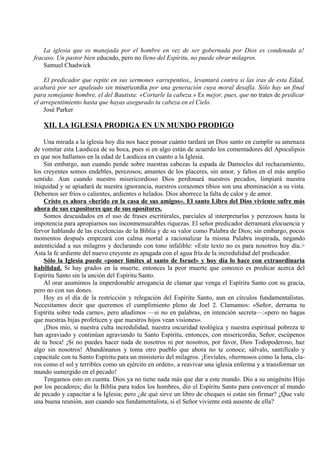 La iglesia que es manejada por el hombre en vez de ser gobernada por Dios es condenada a!
fracaso. Un pastor bien educado, pero no lleno del Espíritu, no puede obrar milagros.
Samuel Chadwick
El predicador que repite en sus sermones «arrepentios,, levantará contra si las iras de esta Edad,
acabará por ser apaleado sin misericordia por una generación cuya moral desafía. Sólo hay un final
para semejante hombre, el del Bautista: «Cortarle la cabeza.» Es mejor, pues, que no trates de predicar
el arrepentimiento hasta que hayas asegurado tu cabeza en el Cielo.
José Parker
XII. LA IGLESIA PRODIGA EN UN MUNDO PRODIGO
Una mirada a la iglesia hoy día nos hace pensar cuánto tardará un Dios santo en cumplir su amenaza
de vomitar esta Laodicea de su boca, pues si en algo están de acuerdo los comentadores del Apocalipsis
es que nos hallamos en la edad de Laodicea en cuanto a la Iglesia.
Sin embargo, aun cuando pende sobre nuestras cabezas la espada de Damocles del rechazamiento,
los creyentes somos endebles, perezosos, amantes de los placeres, sin amor, y faltos en el más amplio
sentido. Aun cuando nuestro misericordioso Dios perdonará nuestros pecados, limpiará nuestra
iniquidad y se apiadará de nuestra ignorancia, nuestros corazones tibios son una abominación a su vista.
Debemos ser fríos o calientes, ardientes o helados. Dios aborrece la falta de calor y de amor.
Cristo es ahora «herido en la casa de sus amigos». El santo Libro del Dios viviente sufre más
ahora de sus expositores que de sus opositores.
Somos descuidados en el uso de frases escritúrales, parciales al interpretarlas y perezosos hasta la
impotencia para apropiarnos sus inconmensurables riquezas. El señor predicador derramará elocuencia y
fervor hablando de las excelencias de la Biblia y de su valor como Palabra de Dios; sin embargo, pocos
momentos después empezará con calma mortal a racionalizar la misma Palabra inspirada, negando
autenticidad a sus milagros y declarando con tono infalible: «Este texto no es para nosotros hoy día.>
Asta la fe ardiente del nuevo creyente es apagada con el agua fría de la incredulidad del predicador.
Sólo la Iglesia puede «poner límites al santo de Israel» y hoy día lo hace con extraordinaria
habilidad. Si hay grados en la muerte, entonces la peor muerte que conozco es predicar acerca del
Espíritu Santo sin la unción del Espíritu Santo.
Al orar asumimos la imperdonable arrogancia de clamar que venga el Espíritu Santo con su gracia,
pero no con sus dones.
Hoy es el día de la restricción y relegación del Espíritu Santo, aun en círculos fundamentalistas.
Necesitamos decir que queremos el cumplimiento pleno de Joel 2. Clamamos: «Señor, derrama tu
Espíritu sobre toda carne», pero añadimos —si no en palabras, en intención secreta—:«pero no hagas
que nuestras hijas profeticen y que nuestros hijos vean visiones».
¡Dios mío, si nuestra culta incredulidad, nuestra oscuridad teológica y nuestra espiritual pobreza te
han agraviado y continúan agraviando tu Santo Espíritu, entonces, con misericordia, Señor, escúpenos
de tu boca! ¡Si no puedes hacer nada de nosotros ni por nosotros, por favor, Dios Todopoderoso, haz
algo sin nosotros! Abandónanos y toma otro pueblo que ahora no te conoce; sálvalo, santifícalo y
capacítale con tu Santo Espíritu para un ministerio del milagros. ¡Envíales, «hermosos como la luna, cla-
ros como el sol y terribles como un ejército en orden», a reavivar una iglesia enferma y a transformar un
mundo sumergido en el pecado!
Tengamos esto en cuenta. Dios ya no tiene nada más que dar a este mundo. Dio a su unigénito Hijo
por los pecadores; dio la Biblia para todos los hombres, dio el Espíritu Santo para convencer al mundo
de pecado y capacitar a la Iglesia; pero ¿de qué sirve un libro de cheques si están sin firmar? ¿Que vale
una buena reunión, aun cuando sea fundamentalista, si el Señor viviente está ausente de ella?
 