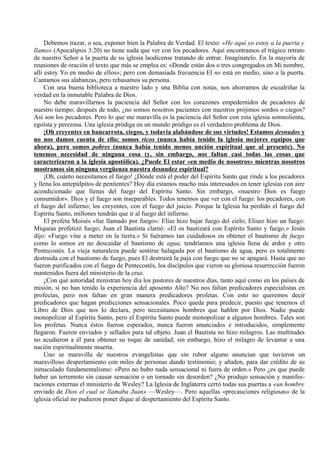 Debemos trazar, o sea, exponer bien la Palabra de Verdad. El texto: «He aquí yo estoy a la puerta y
llamo» (Apocalipsis 3:20) no tiene nada que ver con los pecadores. Aquí encontramos el trágico retrato
de nuestro Señor a la puerta de su iglesia laodicense tratando de entrar. Imagínatelo. En la mayoría de
reuniones de oración el texto que más se emplea es: «Donde están dos o tres congregados en Mi nombre,
allí estoy Yo en medio de ellos»; pero con demasiada frecuencia El no está en medio, sino a la puerta.
Cantamos sus alabanzas, pero rehusamos su persona.
Con una buena biblioteca a nuestro lado y una Biblia con notas, nos ahorramos de escudriñar la
verdad en la inmutable Palabra de Dios.
No debe maravillarnos la paciencia del Señor con los corazones empedernidos de pecadores de
nuestro tiempo; después de todo, ¿no somos nosotros pacientes con nuestros prójimos sordos o ciegos?
Así son los pecadores. Pero lo que me maravilla es la paciencia del Señor con esta iglesia somnolienta,
egoísta y perezosa. Una iglesia pródiga en un mundo pródigo es el verdadero problema de Dios.
¡Oh creyentes en bancarrota, ciegos, y todavía alabándose de sus virtudes! Estamos desnudos y
no nos damos cuenta de ello; somos ricos (nunca había tenido la iglesia mejores equipos que
ahora), pero somos pobres (nunca había tenido menos unción espiritual que al presente). No
tenemos necesidad de ninguna cosa (y, sin embargo, nos faltan casi todas las cosas que
caracterizaron a la iglesia apostólica). ¿Puede El estar «en medio de nosotros» mientras nosotros
mostramos sin ninguna vergüenza nuestra desnudez espiritual?
¡Oh, cuánto necesitamos el fuego! ¿Dónde está el poder del Espíritu Santo que rinde a los pecadores
y llena los antepúlpitos de penitentes? Hoy día estamos mucho más interesados en tener iglesias con aire
acondicionado que llenas del fuego del Espíritu Santo. Sin embargo, «nuestro Dios es fuego
consumidor». Dios y el fuego son inseparables. Todos tenemos que ver con el fuego: los pecadores, con
el fuego del infierno; los creyentes, con el fuego del juicio. Porque la Iglesia ha perdido el fuego del
Espíritu Santo, millones tendrán que ir al fuego del infierno.
El profeta Moisés «fue llamado por fuego»: Elías hizo bajar fuego del cielo; Eliseo hizo un fuego:
Miqueas profetizó fuego; Juan el Bautista clamó: «El os bautizará con Espíritu Santo y fuego.» Jesús
dijo: «Fuego vine a meter en la tierra.» Si fuéramos tan cuidadosos en obtener el bautismo de fuego
como lo somos en no descuidar el bautismo de agua, tendríamos una iglesia llena de ardor y otro
Pentecostés. La vieja naturaleza puede sentirse halagada por el bautismo de agua, pero es totalmente
destruida con el bautismo de fuego, pues El destruirá la paja con fuego que no se apagará. Hasta que no
fueron purificados con el fuego de Pentecostés, los discípulos que vieron su gloriosa resurrección fueron
mantenidos fuera del ministerio de la cruz.
¿Con qué autoridad ministran hoy día los pastores de nuestros días, tanto aquí como en los países de
misión, si no han tenido la experiencia del aposento Alto? No nos faltan predicadores especialistas en
profecías, pero nos faltan en gran manera predicadores profetas. Con esto no queremos decir
predicadores que hagan predicciones sensacionales. Poco queda para predecir, puesto que tenemos el
Libro de Dios que nos lo declara, pero necesitamos hombres que hablen por Dios. Nadie puede
monopolizar al Espíritu Santo, pero el Espíritu Santo puede monopolizar a algunos hombres. Tales son
los profetas. Nunca éstos fueron esperados, nunca fueron anunciados e introducidos, simplemente
llegaron. Fueron enviados y sellados para tal objeto. Juan el Bautista no hizo milagros. Las multitudes
no acudieron a él para obtener su toque de sanidad; sin embargo, hizo el milagro de levantar a una
nación espiritualmente muerta.
Uno se maravilla de nuestros evangelistas que sin rubor alguno anuncian que tuvieron un
maravilloso despertamiento con miles de personas dando testimonio; y añaden, para dar crédito de su
inmaculado fundamentalismo: «Pero no hubo nada sensacional ni fuera de orden.» Pero ¿es que puede
haber un terremoto sin causar sensación o un tornado sin desorden? ¿No produjo sensación y manifes-
taciones externas el ministerio de Wesley? La Iglesia de Inglaterra cerró todas sus puertas a «un hombre
enviado de Dios el cual se llamaba Juan» —Wesley—. Pero aquellas «precauciones religiosas» de la
iglesia oficial no pudieron poner dique al despertamiento del Espíritu Santo.
 