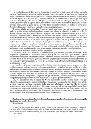 Este bendito hombre de Dios que se llamaba Wesley salió de la Universidad de Oxford habiendo
«fallado completamente», según sus propias palabras. Carecía del cerebro de un erudito, del fuego de un
zelote y de la lengua de un orador; pero salió a conducir multitudes al Cordero de Dios. ¿Cómo podía
hacerlo? Llegó el 24 de mayo de 1738, cuando Juan Wesley, en una reunión de oración que tuvo lugar
en la calle de Aldersgate, fue nacido del Espíritu, y más tarde fue lleno del Espíritu. En trece años este
hombre, bautizado con el Espíritu Santo, sacudió tres naciones. Del mismo modo Savonarola sacudió
florencia entera, hasta el punto de que el rostro de un monje loco vino a ser motivo de terror a los
florentinos de sus días y motivo de burla a los religionistas de su tiempo.
Hermanos, a la luz del «tribunal de Cristo» nos habría sido mejor vivir seis meses con un corazón
hecho un volcán, denunciando el pecado en lugares altos y bajos y volviendo la nación del poder de
Satanás a Dios (como dice Juan el Bautista), que morir cargados de honores eclesiásticos y de títulos
teológicos, habiendo sido el hazmerreír del infierno por nuestra nulidad espiritual. El adular a
millonarios borrachos y maldecir a jefes de estado de naciones lejanas, no traerá el fuego del Cielo sobre
nuestras cabezas. Podemos hacer ambas cosas y preservar nuestras cabezas y nuestros púlpitos. Los
profetas fueron martirizados por denunciar la religión, no en términos vagos, sino bien precisos. Y
cuando vemos «religiones engañosas» estafando a los hombres en la vida y en la muerte, conduciendo
multitudes al infierno bajo la bandera de una religiosidad nominal, deberíamos arder de santa
indignación y traer una Reforma del siglo xx aun cuando tuviéramos que arder como los mártires.
Trae lágrimas a nuestros ojos leer noticias como éstas:
«Sacerdotes católicos recomiendan a los evangelistas protestantes.» ¿Podríais imaginaros a tales
religionistas aplaudiendo a Lutero si él estuviera vivo y no fuera una mera figura histórica? ¿Sería
recomendado de ellos un Jerónimo Savonarola? ¡Oh Dios, envíanos predicación profética que sondee a
las almas hasta lo más recóndito! ¡Enviados una raza de predicadores mártires, hombres abrumados en
sus corazones y quebrantados ante la visión del juicio que pende sobre un mundo impenitente que va a
un infierno sin Cristo!
Los grandes predicadores hacen famosos los púlpitos, los profetas hacen famosas las prisiones. ¡Que
el Señor nos envíe profetas, hombres terribles que alcen la voz y no callen, lanzando ungidos ayes sobre
naciones corrompidas hombres demasiado ardientes para ser aceptados, demasiado duros para ser oídos,
demasiado justicieros para ser tolerados! ¡Estamos cansados de hombres adornados con vestidos suaves
y suave lengua, que usan ríos de palabras con unas gotas de espiritualidad, que saben más de
competencia que de consagración, y de promoción que de oración! ¡Pastores que sustituyen la propaga-
ción por propaganda y se cuidan más de la diversión de la iglesia que de su santidad!
¡Oh, en comparación con la Iglesia del Nuevo Testamento nosotros somos mucho peor que
subapostólicos, pues nuestros ideales son tan bajos! Adoctrinar a las gentes les hace dormir, pues la letra
no basta, tiene que ser letra encendida. Es la letra más el Espíritu lo que da vida. Un sermón
teológicamente sano, en un lenguaje impecable, puede ser tan sin sabor como un puñado de arena. Para
enfrentarse con los sistemas anticristianos necesitamos una iglesia bautizada con fuego. Moisés tenía un
rostro brillante por haber estado con Dios. Necesitamos una iglesia brillante por la misma razón, para
atraer al mundo, a fin de que por su medio oigan la voz del Dios vivo.
Dejadme arder para Dios. De todo lo que Dios puede aprobar, la oración es lo mejor. ¡Oh,
dejadme ser un hombre de oración!
Henry Martyn
El amor es una llama, y el ardor su vida. Llama es la atmósfera de la verdadera experiencia
cristiana. Una débil llama puede encender un fuego que lo consuma todo; pero cuando la atmósfera
que la rodea es frígida o impura, muere por falta de alimento vital. La oración DEBE ser ardiente.
E.W. Eounds
 
